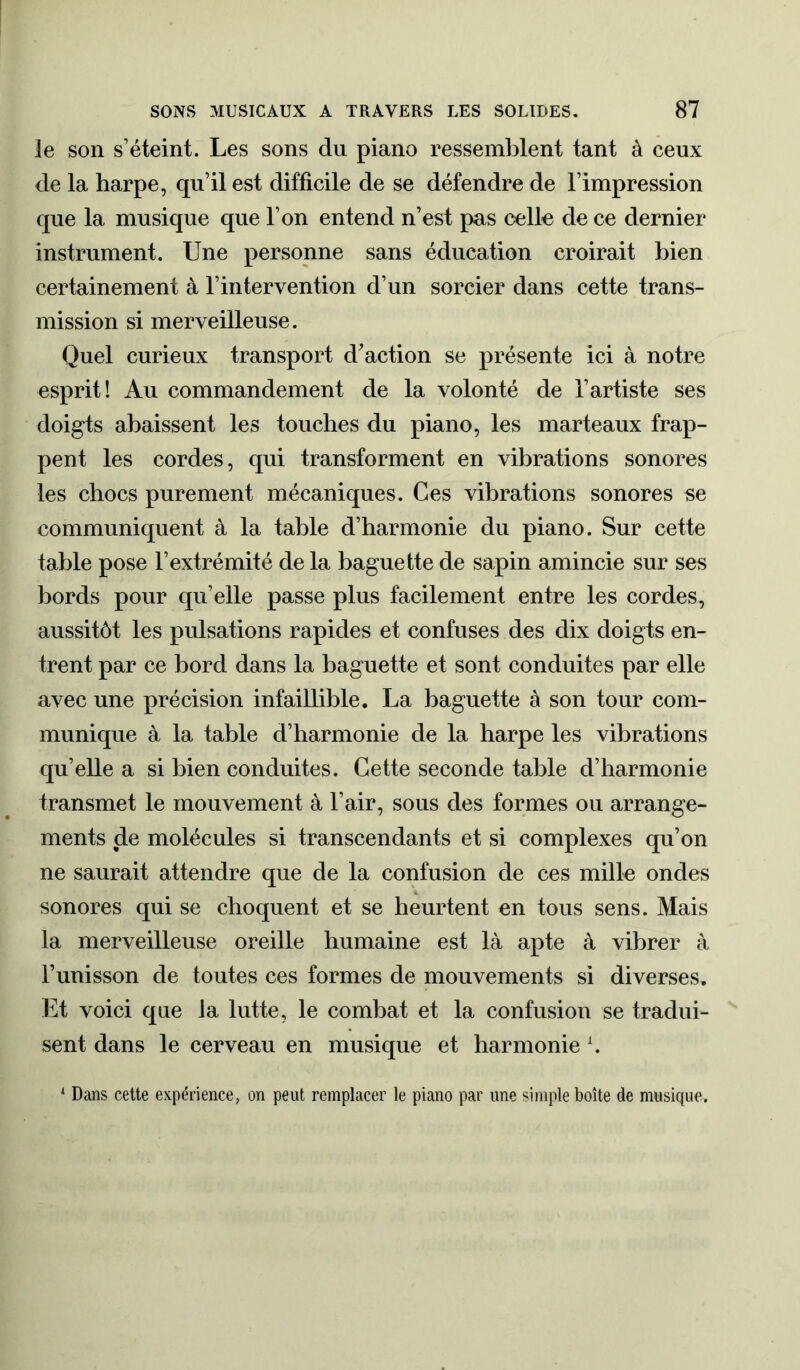 le son s’éteint. Les sons du piano ressemblent tant à ceux de la harpe, qu’il est difficile de se défendre de l’impression que la musique que l’on entend n’est pas celle de ce dernier instrument. Une personne sans éducation croirait bien certainement à l’intervention d’un sorcier dans cette trans- mission si merveilleuse. Quel curieux transport d'action se présente ici à notre esprit! Au commandement de la volonté de l’artiste ses doigts abaissent les touches du piano, les marteaux frap- pent les cordes, qui transforment en vibrations sonores les chocs purement mécaniques. Ces vibrations sonores se communiquent à la table d’harmonie du piano. Sur cette table pose l’extrémité de la baguette de sapin amincie sur ses bords pour qu’elle passe plus facilement entre les cordes, aussitôt les pulsations rapides et confuses des dix doigts en- trent par ce bord dans la baguette et sont conduites par elle avec une précision infaillible. La baguette à son tour com- munique à la table d’harmonie de la harpe les vibrations qu’elle a si bien conduites. Cette seconde table d’harmonie transmet le mouvement à l’air, sous des formes ou arrange- ments de molécules si transcendants et si complexes qu’on ne saurait attendre que de la confusion de ces mille ondes sonores qui se choquent et se heurtent en tous sens. Mais la merveilleuse oreille humaine est là apte à vibrer à l’unisson de toutes ces formes de mouvements si diverses. Et voici que Ja lutte, le combat et la confusion se tradui- sent dans le cerveau en musique et harmonie x. 1 Dans cette expérience, on peut remplacer le piano par une simple boîte de musique.