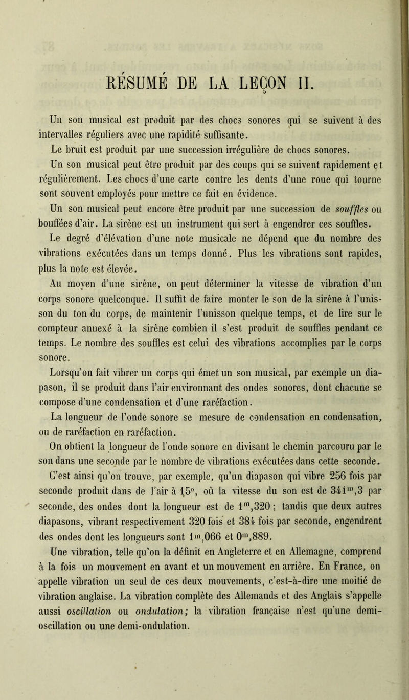 Un son musical est produit par des chocs sonores qui se suivent à des intervalles réguliers avec une rapidité suffisante. Le bruit est produit par une succession irrégulière de chocs sonores. Un son musical peut être produit par des coups qui se suivent rapidement et. régulièrement. Les chocs d’une carte contre les dents d’une roue qui tourne sont souvent employés pour mettre ce fait en évidence. Un son musical peut encore être produit par une succession de souffles ou bouffées d’air. La sirène est un instrument qui sert à engendrer ces souffles. Le degré d’élévation d’une note musicale ne dépend que du nombre des vibrations exécutées dans un temps donné. Plus les vibrations sont rapides, plus la note est élevée. Au moyen d’une sirène, on peut déterminer la vitesse de vibration d’un corps sonore quelconque. Il suffit de faire monter le son de la sirène à l’unis- son du ton du corps, de maintenir l’unisson quelque temps, et de lire sur le compteur annexé à la sirène combien il s’est produit de souffles pendant ce temps. Le nombre des souffles est celui des vibrations accomplies par le corps sonore. Lorsqu’on fait vibrer un corps qui émet un son musical, par exemple un dia- pason, il se produit dans l’air environnant des ondes sonores, dont chacune se compose d’une condensation et d’une raréfaction. La longueur de l’onde sonore se mesure de condensation en condensation, ou de raréfaction en raréfaction. On obtient la longueur de fonde sonore en divisant le chemin parcouru par le son dans une seconde par le nombre de vibrations exécutées dans cette seconde. C’est ainsi qu’on trouve, par exemple, qu’un diapason qui vibre 256 fois par seconde produit dans de l’air à 15°, où la vitesse du son est de 341m,3 par seconde, des ondes dont la longueur est de lm,320 ; tandis que deux autres diapasons, vibrant respectivement 320 fois et 384 fois par seconde, engendrent des ondes dont les longueurs sont lin,066 et 0m,889. Une vibration, telle qu’on la définit en Angleterre et en Allemagne, comprend à la fois un mouvement en avant et un mouvement en arrière. En France, on appelle vibration un seul de ces deux mouvements, c’est-à-dire une moitié de vibration anglaise. La vibration complète des Allemands et des Anglais s’appelle aussi oscillation ou ondulation; la vibration française n’est qu’une demi- oscillation ou une demi-ondulation.