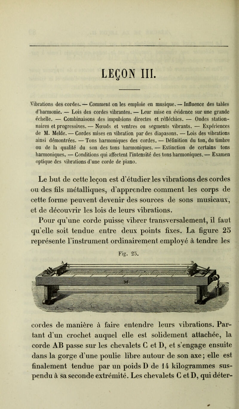 Vibrations des cordes. — Comment on les emploie en musique. — Influence des tables d’harmonie. — Lois des cordes vibrantes. — Leur mise en évidence sur une grande échelle. — Combinaisons des impulsions directes et réfléchies. — Ondes station- naires et progressives. — Nœuds et ventres ou segments vibrants. — Expériences de M. Melde. — Cordes mises en vibration par des diapasons. — Lois des vibrations ainsi démontrées. — Tons harmoniques des cordes. — Définition du ton, du timbre ou de la qualité du son des tons harmoniques. — Extinction de certains tons harmoniques. — Conditions qui affectent l’intensité des tons harmoniques. — Examen optique des vibrations d’une corde de piano. Le but de cette leçon est d’étudier les vibrations des cordes ou des fils métalliques, d’apprendre comment les corps de cette forme peuvent devenir des sources de sons musicaux, et de découvrir les lois de leurs vibrations. Pour qu’une corde puisse vibrer transversalement, il faut quelle soit tendue entre deux points fixes. La figure 25 représente l’instrument ordinairement employé à tendre les Fig. 25. cordes de manière à faire entendre leurs vibrations. Par- tant d’un crochet auquel elle est solidement attachée, la corde AB passe sur les chevalets C et D, et s’engage ensuite dans la gorge d’une poulie libre autour de son axe ; elle est finalement tendue par un poids D de 14 kilogrammes sus- pendu à sa seconde extrémité. Les chevalets C et D, qui déter-