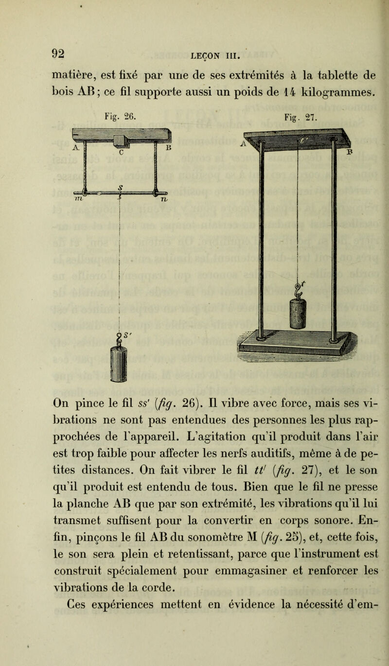 matière, est fixé par une de ses extrémités à la tablette de bois AB; ce fil supporte aussi un poids de 14 kilogrammes. Fig. 26. Fig. 27. On pince le fil ss' [fig. 26). Il vibre avec force, mais ses vi- brations ne sont pas entendues des personnes les plus rap- prochées de l’appareil. L’agitation qu’il produit dans l’air est trop faible pour affecter les nerfs auditifs, même à de pe- tites distances. On fait vibrer le fil tt' [fig. 27), et le son qu’il produit est entendu de tous. Bien que le fil ne presse la planche AB que par son extrémité, les vibrations qu’il lui transmet suffisent pour la convertir en corps sonore. En- fin, pinçons le fil AB du sonomètre M [fig. 25), et, cette fois, le son sera plein et retentissant, parce que l’instrument est construit spécialement pour emmagasiner et renforcer les vibrations de la corde. Ces expériences mettent en évidence la nécessité d’em-