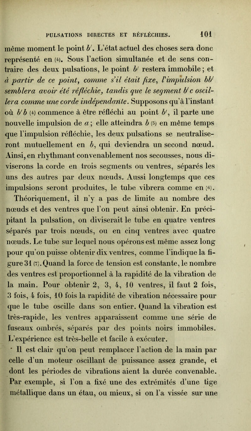 même moment le point b1. L’état actuel des choses sera donc représenté en w. Sous l’action simultanée et de sens con- traire des deux pulsations, le point b' restera immobile ; et à partir de ce point, comme s’il était fixe, l'impulsion bb1 semblera avoir été réfléchie, tandis que le segment b'c oscil- lera comme une corde indépendante. Supposons qu’à l’instant où b’b (4) commence à être réfléchi au point b\ il parte une nouvelle impulsion de a ; elle atteindra b (5) en même temps que l’impulsion réfléchie, les deux pulsations se neutralise- ront mutuellement en à, qui deviendra un second nœud. Ainsi, en rhythmant convenablement nos secousses, nous di- viserons la corde en trois segments ou ventres, séparés les uns des autres par deux nœuds. Aussi longtemps que ces impulsions seront produites, le tube vibrera comme en (6). Théoriquement, il n’y a pas de limite au nombre des nœuds et des ventres que l’on peut ainsi obtenir. En préci- pitant la pulsation, on diviserait le tube en quatre ventres séparés par trois nœuds, ou en cinq ventres avec quatre nœuds. Le tube sur lequel nous opérons est même assez long pour qu’on puisse obtenir dix ventres, comme l’indique la fi- gure 31 (7).Quand la force de tension est constante, le nombre des ventres est proportionnel à la rapidité de la vibration de la main. Pour obtenir 2, 3, 4, 10 ventres, il faut 2 fois, 3 fois, 4 fois, 10 fois la rapidité de vibration nécessaire pour que le tube oscille dans son entier. Quand la vibration est très-rapide, les ventres apparaissent comme une série de fuseaux ombrés, séparés par des points noirs immobiles. L’expérience est très-belle et facile à exécuter. * Il est clair qu’on peut remplacer l’action de la main par celle d’un moteur oscillant de puissance assez grande, et dont les périodes de vibrations aient la durée convenable. Par exemple, si l’on a fixé une des extrémités d’une tige métallique dans un étau, ou mieux, si on l’a vissée sur une