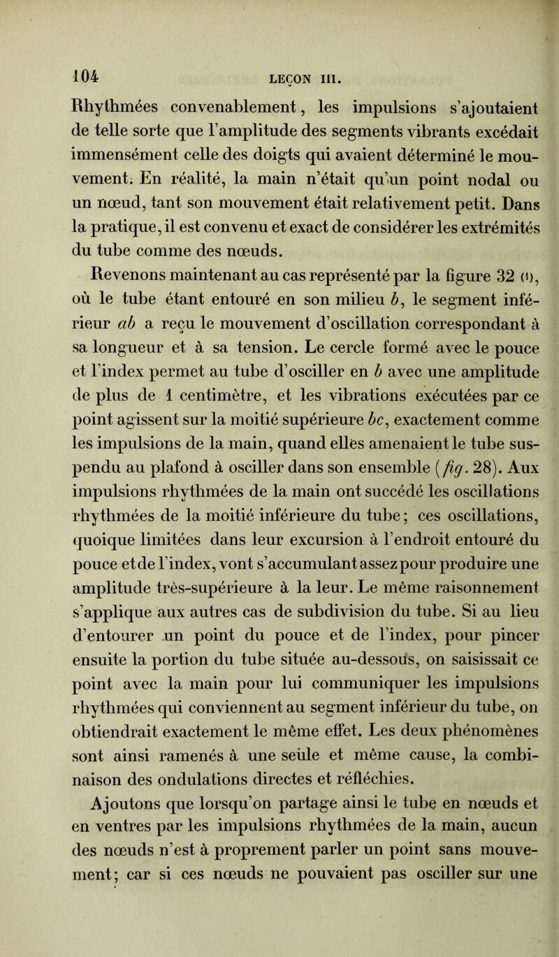 Rhythmées convenablement, les impulsions s’ajoutaient de telle sorte que l’amplitude des segments vibrants excédait immensément celle des doigts qui avaient déterminé le mou- vement. En réalité, la main n’était qu’un point nodal ou un nœud, tant son mouvement était relativement petit. Dans la pratique, il est convenu et exact de considérer les extrémités du tube comme des nœuds. Revenons maintenant au cas représenté par la figure 32 (0, où le tube étant entouré en son milieu Æ, le segment infé- rieur ab a reçu le mouvement d’oscillation correspondant à sa longueur et à sa tension. Le cercle formé avec le pouce et l’index permet au tube d’osciller en b avec une amplitude de plus de 1 centimètre, et les vibrations exécutées par ce point agissent sur la moitié supérieure bc, exactement comme les impulsions de la main, quand elles amenaient le tube sus- pendu au plafond à osciller dans son ensemble (fig. 28). Aux impulsions rhythmées de la main ont succédé les oscillations rhythmées de la moitié inférieure du tube ; ces oscillations, quoique limitées dans leur excursion à l’endroit entouré du pouce et de l’index, vont s’accumulant assez pour produire une amplitude très-supérieure à la leur. Le même raisonnement s’applique aux autres cas de subdivision du tube. Si au lieu d’entourer un point du pouce et de l’index, pour pincer ensuite la portion du tube située au-dessous, on saisissait ce point avec la main pour lui communiquer les impulsions rhythmées qui conviennent au segment inférieur du tube, on obtiendrait exactement le même effet. Les deux phénomènes sont ainsi ramenés à une seùle et même cause, la combi- naison des ondulations directes et réfléchies. Ajoutons que lorsqu’on partage ainsi le tube en nœuds et en ventres par les impulsions rhythmées de la main, aucun des nœuds n’est à proprement parler un point sans mouve- ment; car si ces nœuds ne pouvaient pas osciller sur une