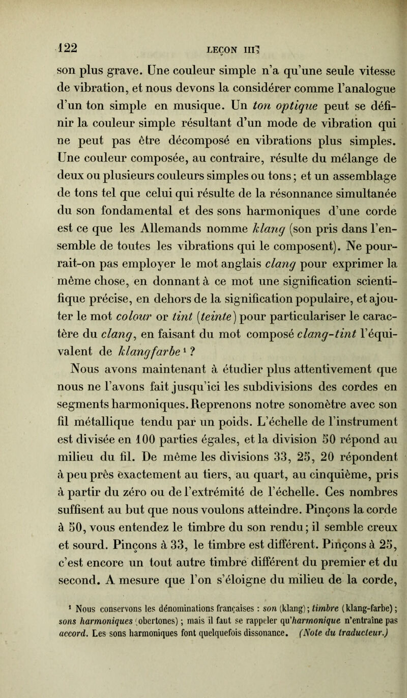 LEÇON ml! son plus grave. Une couleur simple n’a qu’une seule vitesse cle vibration, et nous devons la considérer comme l’analogue d’un ton simple en musique. Un ton optique peut se défi- nir la couleur simple résultant d’un mode de vibration qui ne peut pas être décomposé en vibrations plus simples. Une couleur composée, au contraire, résulte du mélange de deux ou plusieurs couleurs simples ou tons ; et un assemblage de tons tel que celui qui résulte de la résonnance simultanée du son fondamental et des sons harmoniques d’une corde est ce que les Allemands nomme klang (son pris dans l’en- semble de toutes les vibrations qui le composent). Ne pour- rait-on pas employer le mot anglais clang pour exprimer la même chose, en donnant à ce mot une signification scienti- fique précise, en dehors de la signification populaire, et ajou- ter le mot colour or tint [teinte) pour particulariser le carac- tère du clang, en faisant du mot composé clang-tint l’équi- valent de klang farbe1 ? Nous avons maintenant à étudier plus attentivement que nous ne l’avons fait jusqu’ici les subdivisions des cordes en segments harmoniques. Reprenons notre sonomètre avec son fil métallique tendu par un poids. L’échelle de l’instrument est divisée en 100 parties égales, et la division 50 répond au milieu du fil. De même les divisions 33, 25, 20 répondent à peu près exactement au tiers, au quart, au cinquième, pris à partir du zéro ou de l’extrémité de l’échelle. Ces nombres suffisent au but que nous voulons atteindre. Pinçons la corde à 50, vous entendez le timbre du son rendu; il semble creux et sourd. Pinçons à 33, le timbre est différent. Pinçons à 25, c’est encore un tout autre timbre différent du premier et du second. A mesure que l’on s’éloigne du milieu de la corde, 1 Nous conservons les dénominations françaises : son (klang); timbre (klang-farbe) ; sons harmoniques ' obertones) ; mais il faut se rappeler qu'harmonique n’entraîne pas accord. Les sons harmoniques font quelquefois dissonance. (Note du traducteur )