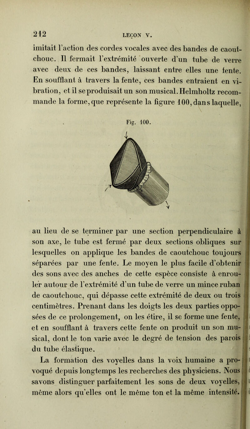 imitait l’action des cordes vocales avec des bandes de caout- chouc. Il fermait l’extrémité ouverte d’un tube de verre avec deux de ces bandes, laissant entre elles une tente. En soufflant à travers la fente, ces bandes entraient en vi- bration, et il se produisait un son musical. Helmholtz recom- mande la forme, que représente la figure 100, dgns laquelle, Fig. 100. au lieu de se terminer par une section perpendiculaire à son axe, le tube est fermé par deux sections obliques sur lesquelles on applique les bandes de caoutchouc toujours séparées par une fente. Le moyen le plus facile d’obtenir des sons avec des anches de cette espèce consiste à enrou- i 1er autour de l’extrémité d’un tube de verre un mince ruban . de caoutchouc, qui dépasse cette extrémité de deux ou trois ; centimètres. Prenant dans les doigts les deux parties oppo- sées de ce prolongement, on les étire, il se forme une fente, l et en soufflant à travers cette fente on produit un son mu- c sical, dont le ton varie avec le degré de tension des parois ! du tube élastique. | f La formation des voyelles dans la voix humaine a pro- j o voqué depuis longtemps les recherches des physiciens. Nous S d savons distinguer parfaitement les sons de deux voyelles, j » môme alors qu’elles ont le même ton et la même intensité, j 1