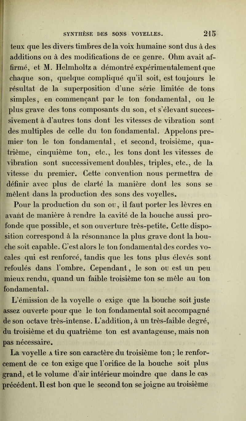 teux que les divers timbres de la voix humaine sont dus à des additions ou à des modifications de ce genre. Ohm avait af- firmé, et M. Helmholtz a démontré expérimentalement que chaque son, quelque compliqué qu’il soit, est toujours le j résultat de la superposition d’une série limitée de tons | simples, en commençant par le ton fondamental, ou le plus grave des tons composants du son, et s’élevant succes- sivement à d’autres tons dont les vitesses de vibration sont des multiples de celle du ton fondamental. Appelons pre- mier ton le ton fondamental, et second, troisième, qua- trième, cinquième ton, etc., les tons dont les vitesses de vibration sont successivement doubles, triples, etc., de la vitesse du premier. Cette convention nous permettra de définir avec plus de clarté la manière dont les sons se mêlent dans la production des sons des voyelles. Pour la production du son ou, il faut porter les lèvres en avant de manière à rendre la cavité de la bouche aussi pro- fonde que possible, et son ouverture très-petite. Cette dispo- sition correspond à la résonnance la plus grave dont la bou- che soit capable. C’est alors le ton fondamental des cordes vo- cales qui est renforcé, tandis que les tons plus élevés sont refoulés dans l’ombre. Cependant, le son ou est un peu mieux rendu, quand un faible troisième ton se mêle au ton fondamental. L’émission de la voyelle o exige que la bouche soit juste assez ouverte pour que le ton fondamental soit accompagné de son octave très-intense. L’addition, à un très-faible degré, du troisième et du quatrième ton est avantageuse, mais non pas nécessaire. La voyelle a tire son caractère du troisième ton ; le renfor- cement de ce ton exige que l’orifice de la bouche soit plus grand, et le volume d’air intérieur moindre que dans le cas précédent. Il est bon que le second ton se joigne au troisième