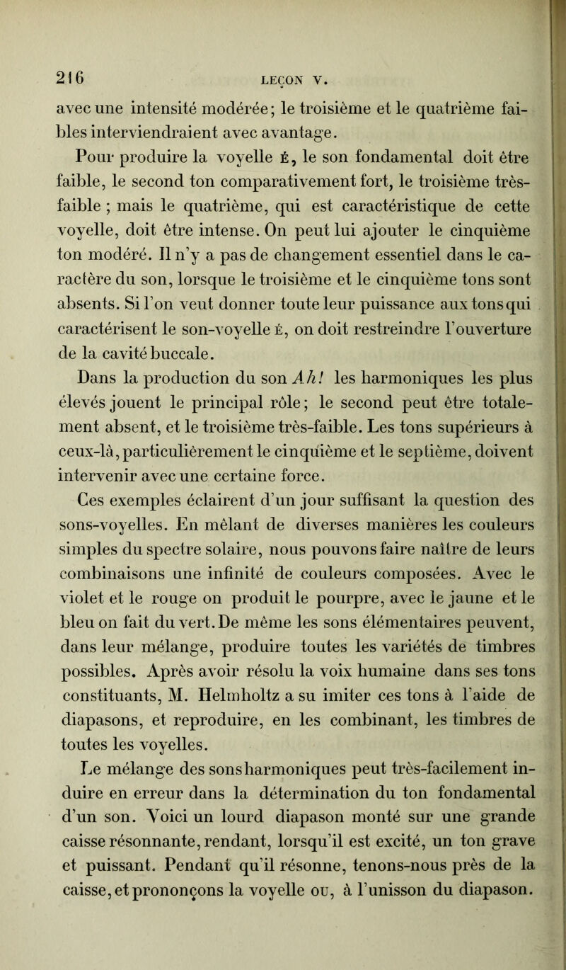 avec une intensité modérée ; le troisième et le quatrième fai- bles interviendraient avec avantage. Pour produire la voyelle é , le son fondamental doit être faible, le second ton comparativement fort, le troisième très- faible ; mais le quatrième, qui est caractéristique de cette voyelle, doit être intense. On peut lui ajouter le cinquième ton modéré. Il n’y a pas de changement essentiel dans le ca- ractère du son, lorsque le troisième et le cinquième tons sont absents. Si l’on veut donner toute leur puissance aux tons qui caractérisent le son-voyelle é, on doit restreindre l’ouverture de la cavité buccale. Dans la production du son Ah! les harmoniques les plus élevés jouent le principal rôle; le second peut être totale- ment absent, et le troisième très-faible. Les tons supérieurs à ceux-là, particulièrement le cinquième et le septième, doivent intervenir avec une certaine force. Ces exemples éclairent d’un jour suffisant la question des sons-voyelles. En mêlant de diverses manières les couleurs simples du spectre solaire, nous pouvons faire naître de leurs combinaisons une infinité de couleurs composées. Avec le violet et le rouge on produit le pourpre, avec le jaune et le bleu on fait du vert. De même les sons élémentaires peuvent, dans leur mnlange, produire toutes les variétés de timbres possibles. Après avoir résolu la voix humaine dans ses tons constituants, M. Helmholtz a su imiter ces tons à l’aide de diapasons, et reproduire, en les combinant, les timbres de toutes les voyelles. Le mélange des sons harmoniques peut très-facilement in- duire en erreur dans la détermination du ton fondamental d’un son. Voici un lourd diapason monté sur une grande caisse résonnante, rendant, lorsqu’il est excité, un ton grave et puissant. Pendant qu’il résonne, tenons-nous près de la caisse, et prononçons la voyelle ou, à l’unisson du diapason.