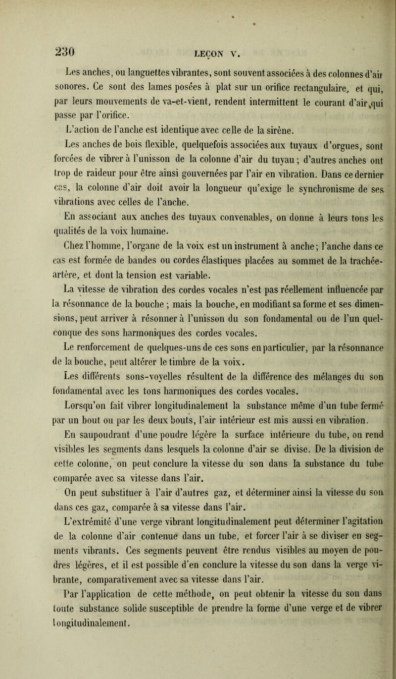 Les anches, ou languettes vibrantes, sont souvent associées à des colonnes d’air sonores. Ce sont des lames posées à plat sur un orifice rectangulaire., et qui, par leurs mouvements de va-et-vient, rendent intermittent le courant d’air^qui passe par l’orifice. L’action de l’anche est identique avec celle de la sirène. Les anches de bois flexible, quelquefois associées aux tuyaux d’orgues, sont forcées de vibrer à l’unisson de la colonne d’air du tuyau ; d’autres anches ont trop de raideur pour être ainsi gouvernées par l’air en vibration. Dans ce dernier cas, la colonne d’air doit avoir la longueur qu’exige le synchronisme de ses- vibrations avec celles de l’anche. En associant aux anches des tuyaux convenables, on donne à leurs tons les j qualités de la voix humaine. Chez l’homme, l’organe de la voix est un instrument à anche ; l’anche dans ce cas est formée de bandes ou cordes élastiques placées au sommet de la trachée- artère, et dont la tension est variable. La vitesse de vibration des cordes vocales n’est pas réellement influencée par la résonnance de la bouche ; mais la bouche, en modifiant sa forme et ses dimen- sions, peut arriver à résonner à l’unisson du son fondamental ou de l’un quel- ! conque des sons harmoniques des cordes vocales. Le renforcement de quelques-uns de ces sons en particulier, par la résonnance i de la bouche, peut altérer le timbre de la voix. Les différents sons-voyelles résultent de la différence des mélanges du son fondamental avec les tons harmoniques des cordes vocales. Lorsqu’on fait vibrer longitudinalement la substance même d’un tube fermé par un bout ou par les deux bouts, l’air intérieur est mis aussi en vibration. En saupoudrant d’une poudre légère la surface intérieure du tube, on rend ! visibles les segments dans lesquels la colonne d’air se divise. De la division do J cette colonne, on peut conclure la vitesse du son dans la substance du tube comparée avec sa vitesse dans l’air. On peut substituer à l’air d’autres gaz, et déterminer ainsi la vitesse du son dans ces gaz, comparée à sa vitesse dans l’air. L’extrémité d’une verge vibrant longitudinalement peut déterminer l’agitation . de la colonne d’air contenue dans un tube, et forcer l’air à se diviser en seg- | ments vibrants. Ces segments peuvent être rendus visibles au moyen de pou- ! dres légères, et il est possible d’en conclure la vitesse du son dans la verge vi- brante, comparativement avec sa vitesse dans l’air. Par l’application de cette méthode, on peut obtenir la vitesse du son dans toute substance solide susceptible de prendre la forme d’une verge et de vibrer | longitudinalement.