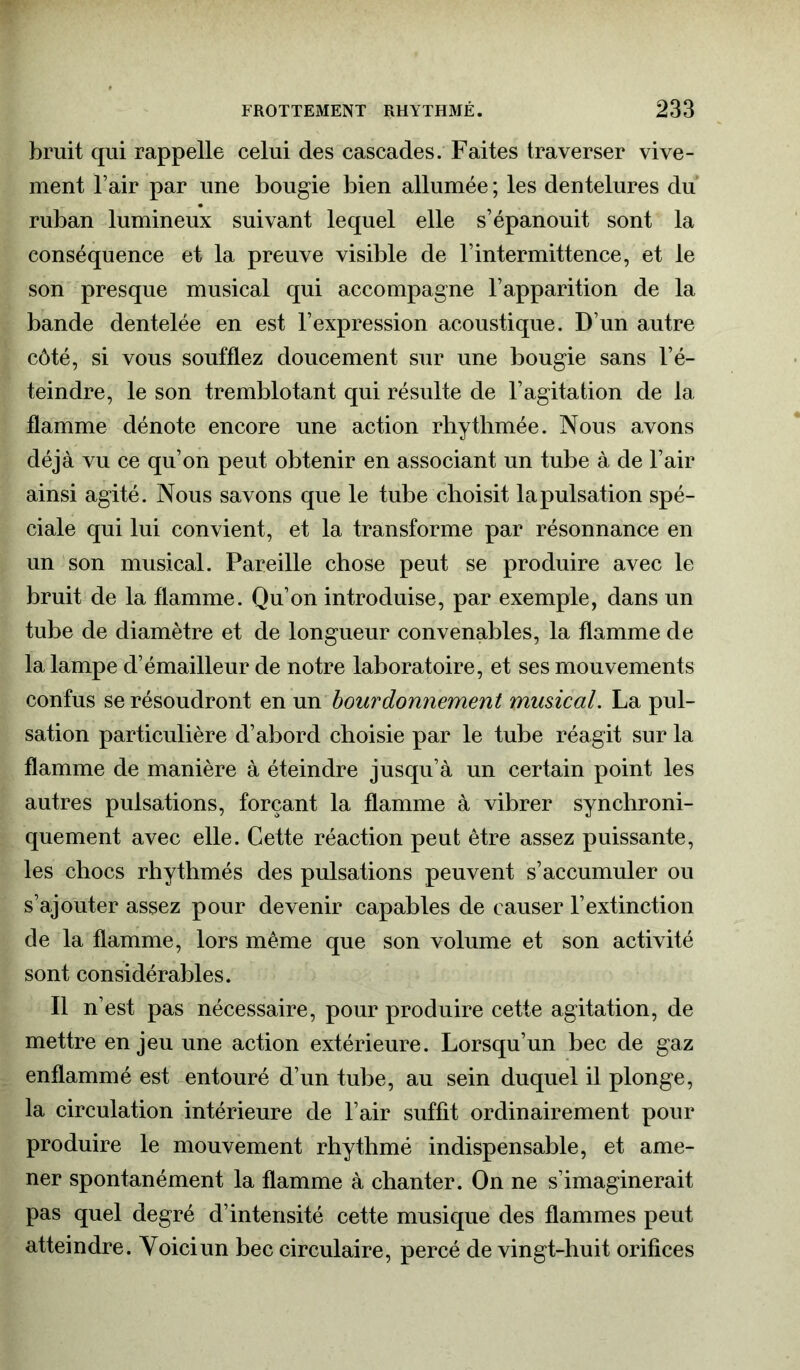 bruit qui rappelle celui des cascades. Faites traverser vive- ment Fair par une bougie bien allumée ; les dentelures du ruban lumineux suivant lequel elle s’épanouit sont la conséquence et la preuve visible de Fintermittence, et le son presque musical qui accompagne l’apparition de la bande dentelée en est l’expression acoustique. D’un autre côté, si vous soufflez doucement sur une bougie sans l’é- teindre, le son tremblotant qui résulte de l’agitation de la flamme dénote encore une action rhythmée. Nous avons déjà vu ce qu’on peut obtenir en associant un tube à de l’air ainsi agité. Nous savons que le tube choisit lapulsation spé- ciale qui lui convient, et la transforme par résonnance en un son musical. Pareille chose peut se produire avec le bruit de la flamme. Qu’on introduise, par exemple, dans un tube de diamètre et de longueur convenables, la flamme de la lampe d’émailleur de notre laboratoire, et ses mouvements confus se résoudront en un bourdonnement musical. La pul- sation particulière d’abord choisie par le tube réagit sur la flamme de manière à éteindre jusqu’à un certain point les autres pulsations, forçant la flamme à vibrer synchroni- quement avec elle. Cette réaction peut être assez puissante, les chocs rhythmés des pulsations peuvent s’accumuler ou s’ajouter assez pour devenir capables de causer l’extinction de la flamme, lors même que son volume et son activité sont considérables. Il n’est pas nécessaire, pour produire cette agitation, de mettre enjeu une action extérieure. Lorsqu’un bec de gaz enflammé est entouré d’un tube, au sein duquel il plonge, la circulation intérieure de l’air suffit ordinairement pour produire le mouvement rhythmé indispensable, et ame- ner spontanément la flamme à chanter. On ne s’imaginerait pas quel degré d’intensité cette musique des flammes peut atteindre. Voici un bec circulaire, percé de vingt-huit orifices