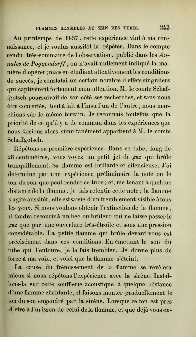 Au printemps de 1857 , cette expérience vint à ma con- naissance, et je voulus aussitôt la répéter. Dans le compte rendu très-sommaire de l’observation, publié dans les An- nales de Poggendorff, on n’avait nullement indiqué la ma- nière d’opérer ; mais en étudiant attentivement les conditions de succès, je constatai un certain nombre d’effets singuliers qui captivèrent fortement mon attention. M. le comte Schaf- fgotsch poursuivait de son côté ses recherches, et sans nous être concertés, tout à fait à l’insu l’un de l’autre, nous mar- chions sur le même terrain. Je reconnais toutefois que la priorité de ce qu’il y a de commun dans les expériences que nous faisions alors simultanément appartient à M. le comte Schaffgotsch. Répétons sa première expérience. Dans ce tube, long de 28 centimètres, vous voyez un petit jet de gaz qui brûle tranquillement. Sa flamme est brillante et silencieuse. J’ai déterminé par une expérience préliminaire la note ou le ton du son que peut rendre ce tube ; et, me tenant à quelque distance de la flamme, je fais retentir cette note; la flamme s’agite aussitôt, elle est saisie d’un tremblement visible à tous les yeux. Si nous voulons obtenir l’extinction de la flamme, il faudra recourir à un bec ou brûleur qui ne laisse passer le gaz que par une ouverture très-étroite et sous une pression considérable. La petite flamme qui brûle devant vous est précisément dans ces conditions. En émettant le son du tube qui l’entoure, je la fais trembler. Je donne plus de force à ma voix, et voici que la flamme s’éteint. La cause du frémissement de la flamme se révélera mieux si nous répétons l’expérience avec la sirène. Instal- lons-la sur cette soufflerie acoustique à quelque distance d’une flamme chantante, et faisons monter graduellement le ton du son engendré par la sirène. Lorsque ce ton est près d’être à l’unisson de celui delà flamme, et que déjà vous en-