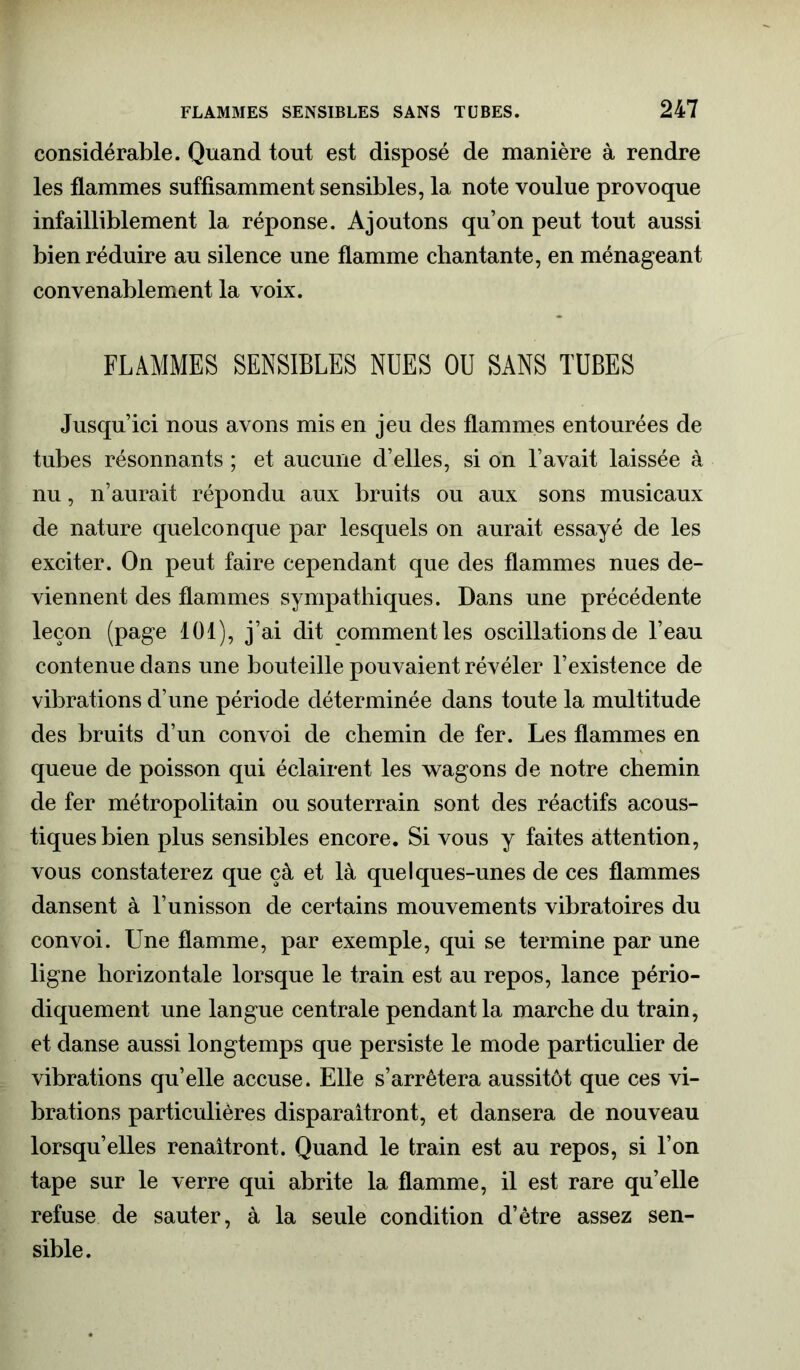 considérable. Quand tout est disposé de manière à rendre les flammes suffisamment sensibles, la note voulue provoque infailliblement la réponse. Ajoutons qu’on peut tout aussi bien réduire au silence une flamme chantante, en ménageant convenablement la voix. FLAMMES SENSIBLES NUES OU SANS TUBES Jusqu’ici nous avons mis en jeu des flammes entourées de tubes résonnants ; et aucune d’elles, si on l’avait laissée à nu, n’aurait répondu aux bruits ou aux sons musicaux de nature quelconque par lesquels on aurait essayé de les exciter. On peut faire cependant que des flammes nues de- viennent des flammes sympathiques. Dans une précédente leçon (page 101), j’ai dit comment les oscillations de l’eau contenue dans une bouteille pouvaient révéler l’existence de vibrations d’une période déterminée dans toute la multitude des bruits d’un convoi de chemin de fer. Les flammes en queue de poisson qui éclairent les wagons de notre chemin de fer métropolitain ou souterrain sont des réactifs acous- tiques bien plus sensibles encore. Si vous y faites attention, vous constaterez que çà et là quelques-unes de ces flammes dansent à l’unisson de certains mouvements vibratoires du convoi. Une flamme, par exemple, qui se termine par une ligne horizontale lorsque le train est au repos, lance pério- diquement une langue centrale pendant la marche du train, et danse aussi longtemps que persiste le mode particulier de vibrations qu’elle accuse. Elle s’arrêtera aussitôt que ces vi- brations particulières disparaîtront, et dansera de nouveau lorsqu’elles renaîtront. Quand le train est au repos, si l’on tape sur le verre qui abrite la flamme, il est rare qu’elle refuse de sauter, à la seule condition d’etre assez sen- sible.