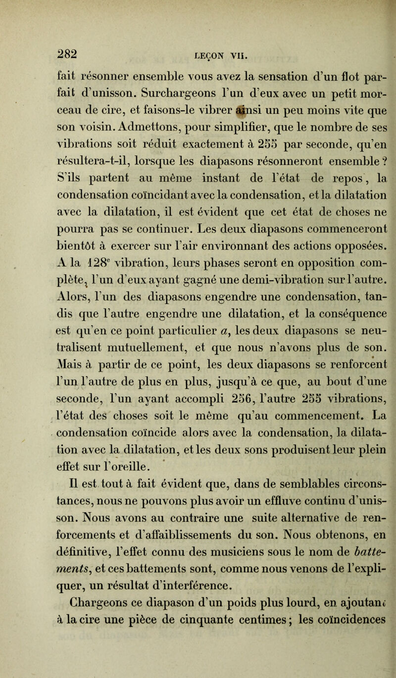 fait résonner ensemble vous avez la sensation d’un flot par- fait d’unisson. Surchargeons l’un d’eux avec un petit mor- ceau de cire, et faisons-le vibrer ainsi un peu moins vite que son voisin. Admettons, pour simplifier, que le nombre de ses vibrations soit réduit exactement à 255 par seconde, qu’en résultera-t-il, lorsque les diapasons résonneront ensemble ? S’ils partent au même instant de l’état de repos, la condensation coïncidant avec la condensation, et la dilatation avec la dilatation, il est évident que cet état de choses ne pourra pas se continuer. Les deux diapasons commenceront bientôt à exercer sur l’air environnant des actions opposées. A la 128e vibration, leurs phases seront en opposition com- plète,^ l’un d’eux ayant gagné une demi-vibration sur l’autre. Alors, l’un des diapasons engendre une condensation, tan- dis que l’autre engendre une dilatation, et la conséquence est qu’en ce point particulier a} les deux diapasons se neu- tralisent mutuellement, et que nous n’avons plus de son. Mais à partir de ce point, les deux diapasons se renforcent l’un l’autre de plus en plus, jusqu’à ce que, au bout d’une seconde, l’un ayant accompli 256, l’autre 255 vibrations, l’état des choses soit le même qu’au commencement. La condensation coïncide alors avec la condensation, la dilata- tion avec la dilatation, et les deux sons produisent leur plein effet sur l’oreille. Il est tout à fait évident que, dans de semblables circons- tances, nous ne pouvons plus avoir un effluve continu d’unis- son. Nous avons au contraire une suite alternative de ren- forcements et d’affaiblissements du son. Nous obtenons, en définitive, l’effet connu des musiciens sous le nom de batte- ments, et ces battements sont, comme nous venons de l’expli- quer, un résultat d’interférence. Chargeons ce diapason d’un poids plus lourd, en ajoutant à la cire une pièce de cinquante centimes ; les coïncidences