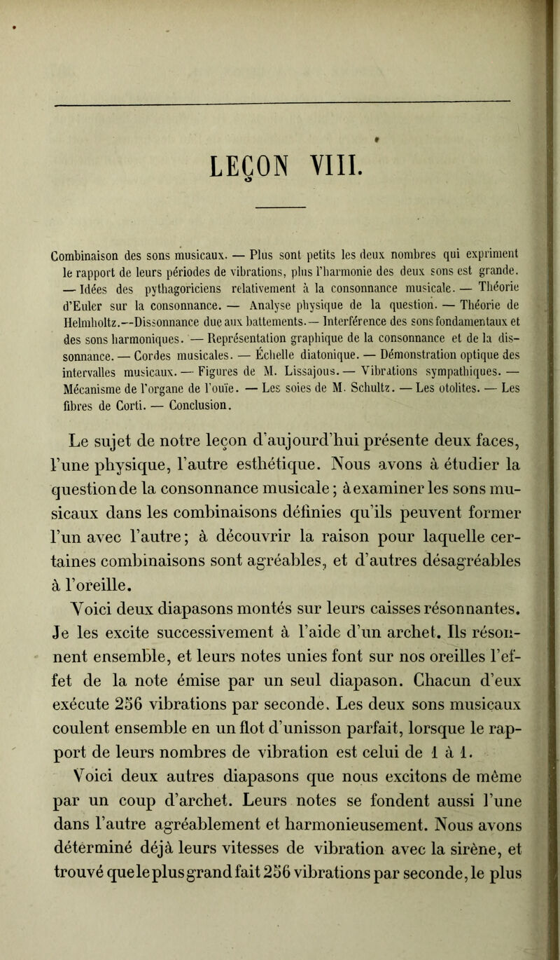 Combinaison des sons musicaux. — Plus sont petits les deux nombres qui expriment le rapport de leurs périodes de vibrations, plus rharmonie des deux sons est grande. — Idées des pythagoriciens relativement à la consonnance musicale. — Théorie d’Euler sur la consonnance. — Analyse physique de la question. — Théorie de Helmholtz.—Dissonnance due aux battements.— Interférence des sons fondamentaux et des sons harmoniques. — Représentation graphique de la consonnance et de la dis- sonnance. — Cordes musicales. — Échelle diatonique. — Démonstration optique des intervalles musicaux. — Figures de M. Lissajous. — Vibrations sympathiques.— Mécanisme de l’organe de l’ouïe. — Les soies de M. Schultz. — Les otolites. — Les fibres de Corti. — Conclusion. Le sujet de notre leçon d’aujourd’hui présente deux faces, Tune physique, l’autre esthétique. Nous avons à étudier la question de la consonnance musicale ; à examiner les sons mu- sicaux dans les combinaisons délinies qu’ils peuvent former l’un avec l’autre ; à découvrir la raison pour laquelle cer- taines combinaisons sont agréables, et d’autres désagréables à l’oreille. Yoici deux diapasons montés sur leurs caisses résonnantes. Je les excite successivement à l’aide d’un archet. Ils réson- nent ensemble, et leurs notes unies font sur nos oreilles l’ef- fet de la note émise par un seul diapason. Chacun d’eux exécute 256 vibrations par seconde. Les deux sons musicaux coulent ensemble en un flot d’unisson parfait, lorsque le rap- port de leurs nombres de vibration est celui de 1 à 1. Voici deux autres diapasons que nous excitons de même par un coup d’archet. Leurs notes se fondent aussi l’une dans l’autre agréablement et harmonieusement. Nous avons déterminé déjà leurs vitesses de vibration avec la sirène, et trouvé que le plus grand fait 256 vibrations par seconde, le plus