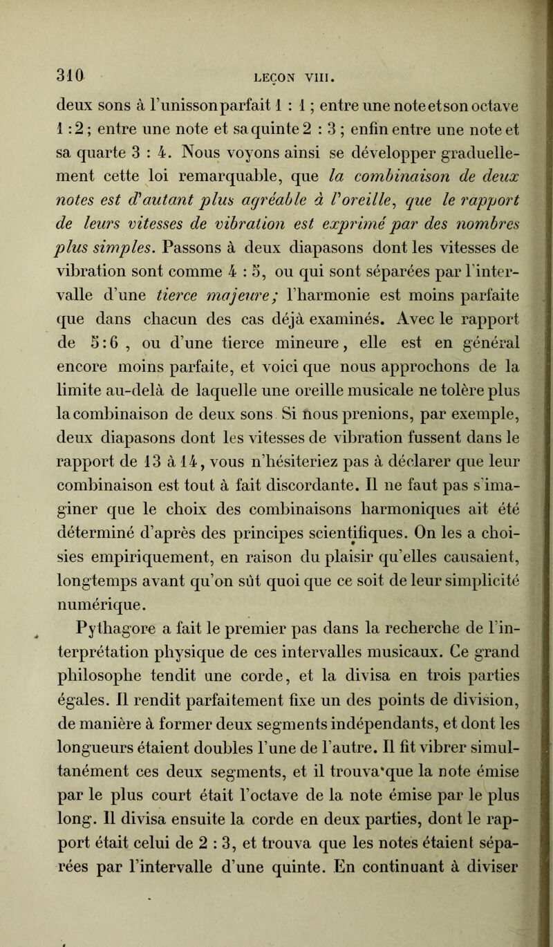 deux sons à l’unisson parfait 1 : 1 ; entre une note et son octave 1:2; entre une note et sa quinte 2 : 3 ; enfin entre une note et sa quarte 3:4. Nous voyons ainsi se développer graduelle- ment cette loi remarquable, que la combinaison de deux notes est d'autant plus agréable à l'oreille, que le rapport de leurs vitesses de vibration est exprimé par des nombres plus simples. Passons à deux diapasons dont les vitesses de vibration sont comme 4:3, ou qui sont séparées par l’inter- valle d’une tierce majeure; l’harmonie est moins parfaite que dans chacun des cas déjà examinés. Avec le rapport de 3:6 , ou d’une tierce mineure, elle est en général encore moins parfaite, et voici que nous approchons de la limite au-delà de laquelle une oreille musicale ne tolère plus la combinaison de deux sons Si nous prenions, par exemple, deux diapasons dont les vitesses de vibration fussent dans le rapport de 13 à 14, vous n’hésiteriez pas à déclarer que leur combinaison est tout à fait discordante. Il ne faut pas s’ima- giner que le choix des combinaisons harmoniques ait été déterminé d’après des principes scientifiques. On les a choi- sies empiriquement, en raison du plaisir qu’elles causaient, longtemps avant qu’on sut quoi que ce soit de leur simplicité numérique. Pythagore a fait le premier pas dans la recherche de l’in- terprétation physique de ces intervalles musicaux. Ce grand philosophe tendit une corde, et la divisa en trois parties égales. Il rendit parfaitement fixe un des points de division, de manière à former deux segments indépendants, et dont les longueurs étaient doubles l’une de l’autre. Il fit vibrer simul- tanément ces deux segments, et il trouva*que la note émise par le plus court était l’octave de la note émise par le plus long. 11 divisa ensuite la corde en deux parties, dont le rap- port était celui de 2 : 3, et trouva que les notes étaient sépa- rées par l’intervalle d’une quinte. En continuant à diviser