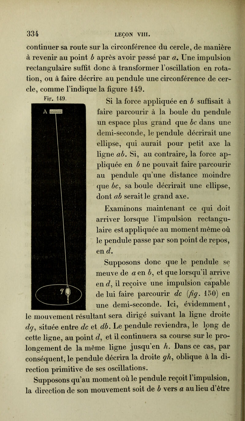 continuer sa route sur la circonférence du cercle, de manière à revenir au point b après avoir passé par a. Une impulsion rectangulaire suffit donc à transformer l’oscillation en rota- tion, ou à faire décrire au pendule une circonférence de cer- cle, comme l’indique la figure 149. Si la force appliquée en b suffisait à faire parcourir à la boule du pendule un espace plus grand que bc dans une demi-seconde, le pendule décrirait une ellipse, qui aurait pour petit axe la ligne ab. Si, au contraire, la force ap- pliquée en b ne pouvait faire parcourir au pendule qu’une distance moindre que 6c, sa boule décrirait une ellipse, dont ab serait le grand axe. Examinons maintenant ce qui doit arriver lorsque l’impulsion rectangu- laire est appliquée au moment même où le pendule passe par son point de repos, en d. Supposons donc que le pendule se meuve de a en 6, et que lorsqu’il arrive en d, il reçoive une impulsion capable de lui faire parcourir de (fig. 130) en une demi-seconde. Ici, évidemment, le mouvement résultant sera dirigé suivant la ligne droite dej, située entre de et db. Le pendule reviendra, le long de cette ligne, au point e?, et il continuera sa course sur le pro- longement de la même ligne jusqu en h. Dans ce cas, par conséquent, le pendule décrira la droite g h, oblique à la di- rection primitive de ses oscillations. Supposons qu’au moment ou le pendule reçoit 1 impulsion, la direction de son mouvement soit de b vers a au lieu d être