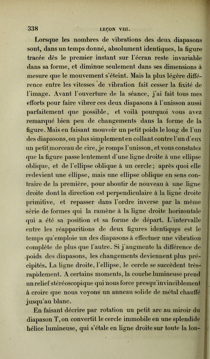 Lorsque les nombres de vibrations des deux diapasons «ont, dans un temps donné, absolument identiques, la figure tracée dès le premier instant sur l’écran reste invariable dans sa forme, et diminue seulement dans ses dimensions à mesure que le mouvement s’éteint. Mais la plus légère diffé- rence entre les vitesses de vibration fait cesser la fixité de l’image. Avant l’ouverture de la séance, j’ai fait tous mes efforts pour faire vibrer ces deux diapasons à l’unisson aussi parfaitement que possible, et voilà pourquoi vous avez remarqué bien peu de changements dans la forme de la figure. Mais en faisant mouvoir un petit poids le long de l’un des diapasons, ou plus simplement en collant contre l’un d’eux un petifmorceau de cire, je romps l’unisson, et vous constatez que la figure passe lentement d’une ligne droite à une ellipse oblique, et de l’ellipse oblique à un cercle; après quoi elle redevient une ellipse, mais une ellipse oblique en sens con- traire de la première, pour aboutir de nouveau à une ligne droite dont la direction est perpendiculaire à la ligne droite primitive, et repasser dans l’ordre inverse par la même série de formes qui la ramène à la ligne droite horizontale qui a été sa position et sa forme de départ. L’intervalle entre les réapparitions de deux figures identiques est le temps qu’emploie un des diapasons à effectuer une vibration complète de plus que l’autre. Si j’augmente la différence de .poids des diapasons, les changements deviennent plus pré- cipités. La ligne droite, l’ellipse, le cercle se succèdent très- rapidement. A certains moments, la courbe lumineuse prend un relief stéréoscopique qui nous force presqu’invinciblemenf à croire que nous voyons un anneau solide de métal chauffe jusqu’au blanc. En faisant décrire par rotation un petit arc au miroir du diapason T, on convertit le cercle immobile en une splendide hélice lumineuse, qui s’étale en ligne droite sur toute la Ion-