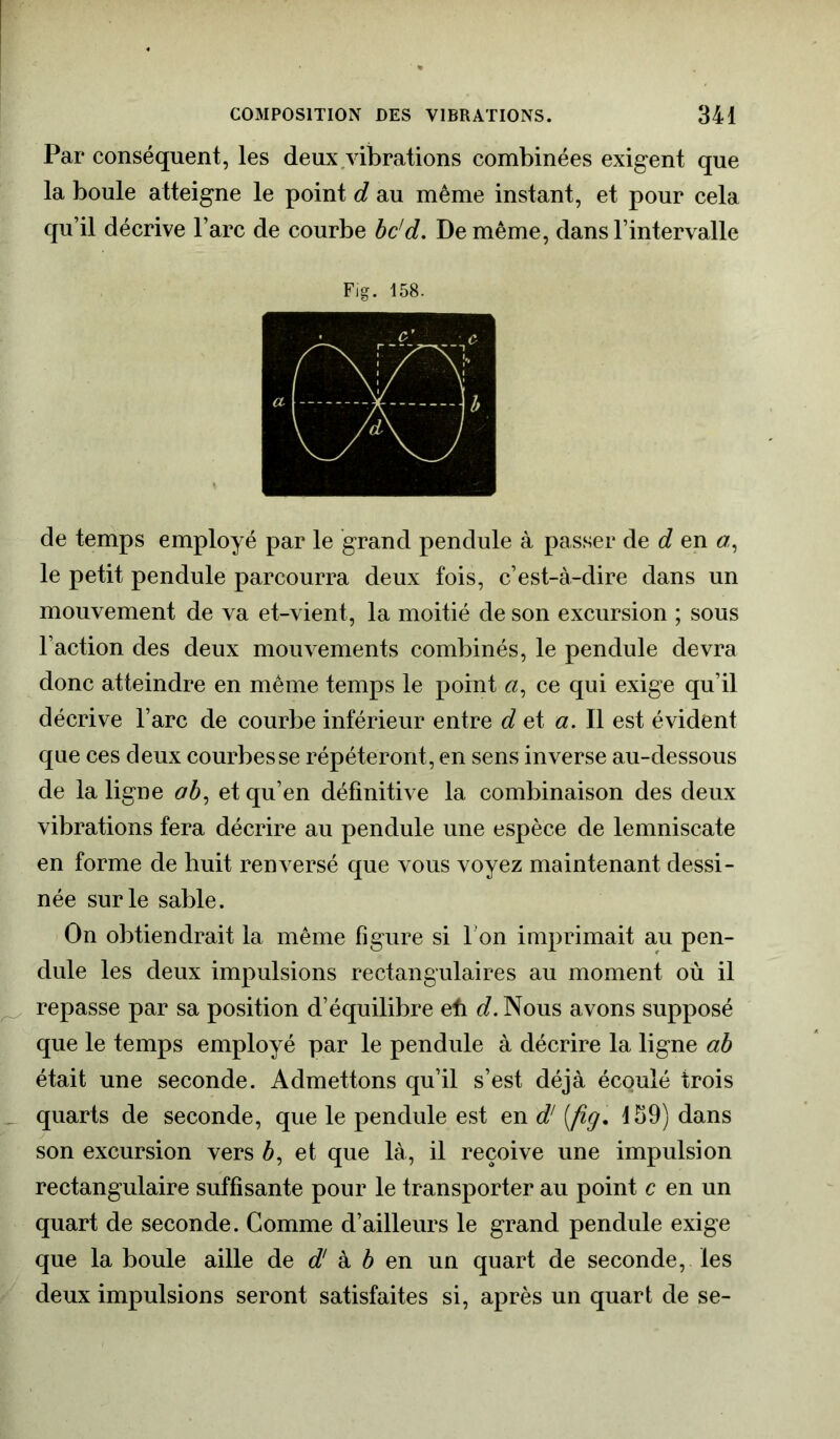 Par conséquent, les deux vibrations combinées exigent que la boule atteigne le point d au même instant, et pour cela qu’il décrive l’arc de courbe bc'd. De même, dans l’intervalle Fig. 158. de temps employé par le grand pendule à passer de d en a, le petit pendule parcourra deux fois, c’est-à-dire dans un mouvement de va et-vient, la moitié de son excursion ; sous l’action des deux mouvements combinés, le pendule devra donc atteindre en même temps le point «, ce qui exige qu’il décrive l’arc de courbe inférieur entre d et a. Il est évident que ces deux courbes se répéteront, en sens inverse au-dessous de la ligne ob, et qu’en définitive la combinaison des deux vibrations fera décrire au pendule une espèce de lemniscate en forme de huit renversé que vous voyez maintenant dessi- née sur le sable. On obtiendrait la même figure si l'on imprimait au pen- dule les deux impulsions rectangulaires au moment où il repasse par sa position d’équilibre efi d. Nous avons supposé que le temps employé par le pendule à décrire la ligne ab était une seconde. Admettons qu’il s’est déjà écoulé trois quarts de seconde, que le pendule est en d' (fig. 459) dans son excursion vers à, et que là, il reçoive une impulsion rectangulaire suffisante pour le transporter au point c en un quart de seconde. Comme d’ailleurs le grand pendule exige que la boule aille de d'à b en un quart de seconde, les deux impulsions seront satisfaites si, après un quart de se-