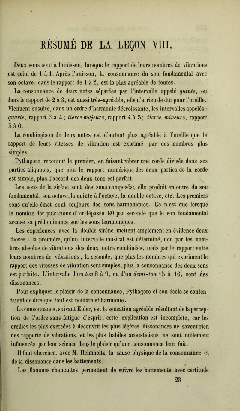 RÉSUMÉ DE LA LEÇON VIII. O Deux sons sont à l’unisson, lorsque le rapport de leurs nombres de vibrations ,est celui de 1 à 1. Après l’unisson, la consonnance du son fondamental avec son octave, dans le rapport de 1 à 2, est la plus agréable de toutes. La consonnance de deux notes séparées par l’intervalle appelé quinte, ou dans le rapport de 2 à 3, est aussi très-agréable, elle n’a rien de dur pour l’oreille. Viennent ensuite, dans un ordre d’harmonie décroissante, les intervalles appelés : quarte, rapport 3 à 4 ; tierce majeure, rapport 4 à 5; tierce mineure, rapport 5 à 6. La combinaison de deux notes est d’autant plus agréable à l’oreille que le rapport de leurs vitesses de vibration est exprimé par des nombres plus simples. Pythagore reconnut le premier, en faisant vibrer une corde divisée dans ses parties aliquotes, que plus le rapport numérique des deux parties de la corde est simple, plus l’accord des deux tons est parfait. Les sons de la sirène sont des sons composés; elle produit en outre du son fondamental, son octave, la quinte à l’octave, la double octave, etc. Les premiers sons qu’elle émet sont toujours des sons harmoniques. Ce n’est que lorsque le nombre des pulsations d’air dépasse 80 par seconde que le son fondamental accuse sa prédominance sur les sons harmoniques. Les expériences avec la double sirène mettent amplement en évidence deux choses : la première, qu’un intervalle musical est déterminé, non par les nom- bres absolus de vibrations des deux notes combinées, mais par le rapport entre leurs nombres de vibrations ; la seconde, que plus les nombres qui expriment le rapport des vitesses de vibration sont simples, plus la consonnance des deux sons est parfaite. L’intervalle d’un ton 8 à 9, ou d’un demi-ton 15 à 16, sont des dissonances. Pour expliquer le plaisir de la consonnance, Pythagore et son école se conten- taient de dire que tout est nombre et harmonie. La consonnance, suivant Euler, est la sensation agréable résultant de la percep- tion de l’ordre sans fatigue d’esprit; cette explication est incomplète, car les oreilles les plus exercées à découvrir les plus légères dissonances ne savent rien des rapports de vibrations, et les plus habiles acousticiens ne sont nullement influencés par leur science dans le plaisir qu’une consonnance leur fait. Il faut chercher, avec M. Helmholtz, la cause physique de la consonnance et de la dissonance dans les battements. Les flammes chantantes permettent de suivre les battements avec certitude 23