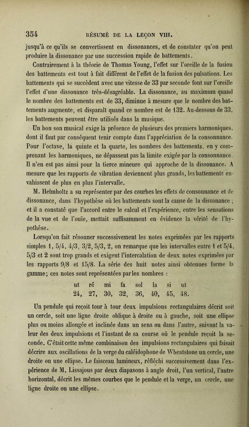 jusqu’à ce qu’ils se convertissent en dissonances, et de constater qu’on peut produire la dissonance par une succession rapide de battements. Contrairement à la théorie de Thomas Young, l’effet sur l’oreille de la fusion des battements est tout à fait différent de l’effet de la fusion des pulsations. Les battements qui se succèdent avec une vitesse de 33 par seconde font sur l’oreille l’effet d’une dissonance très-désagréable. La dissonance, au maximum quand le nombre des battements est de 33, diminue à mesure que le nombre des bat- tements augmente, et disparaît quand ce nombre est de 132. Au-dessous de 33, les battements peuvent être utilisés dans la musique. Un bon son musical exige la présence de plusieurs des premiers harmoniques, dont il faut par conséquent tenir compte dans l’appréciation de la consonnance. Pour l’octave, la quinte et la quarte, les nombres des battements, en y com- prenant les harmoniques, ne dépassent pas la limite exigée par la consonnance. Il n’en est pas ainsi pour la tierce mineure qui approche de la dissonance. A mesure que les rapports de vibration deviennent plus grands, les battements en- vahissent de plus en plus l’intervalle. M. Helmholtz a su représenter par des courbes les effets de consonnance et de dissonance, dans l’hypothèse où les battements sont la cause de la dissonance ; et il a constaté que l’accord entre le calcul et l’expérience, entre les sensations de la vue et de l’ouïe, mettait suffisamment en évidence la vérité de l’hy- pothèse. Lorsqu’on fait résonner successivement les notes exprimées par les rapports simples 1, 5/4, 4/3, 3/2, 5/3, 2, on remarque que les intervalles entre 1 et 5/4, 5/3 et 2 sont trop grands et exigent l’intercalation de deux notes exprimées par les rapports 9/8 et 15/8. La série des huit notes ainsi obtenues forme la gamme; ces notes sont représentées parles nombres : ut ré mi fa sol la si ut 24, 27, 30, 32, 36, 40, 45, 48. Un pendule qui reçoit tour à tour deux impulsions rectangulaires décrit soit un cercle, soit une ligne droite oblique à droite ou à gauche, soit une ellipse plus ou moins allongée et inclinée dans un sens ou dans l’autre, suivant la va- leur des deux impulsions et l’instant de sa course où le pendule reçoit la se- conde. C’était cette même combinaison des impulsions rectangulaires qui faisait décrire aux oscillations de la verge du caléidophone de Wheatstone un cercle, une droite ou une ellipse. Le faisceau lumineux, réfléchi successivement dans l’ex- périence de M. Lissajous par deux diapasons à angle droit, l’un vertical, l’autre horizontal, décrit les mêmes courbes que le pendule et la verge, un cercle, une ligne droite ou une ellipse.