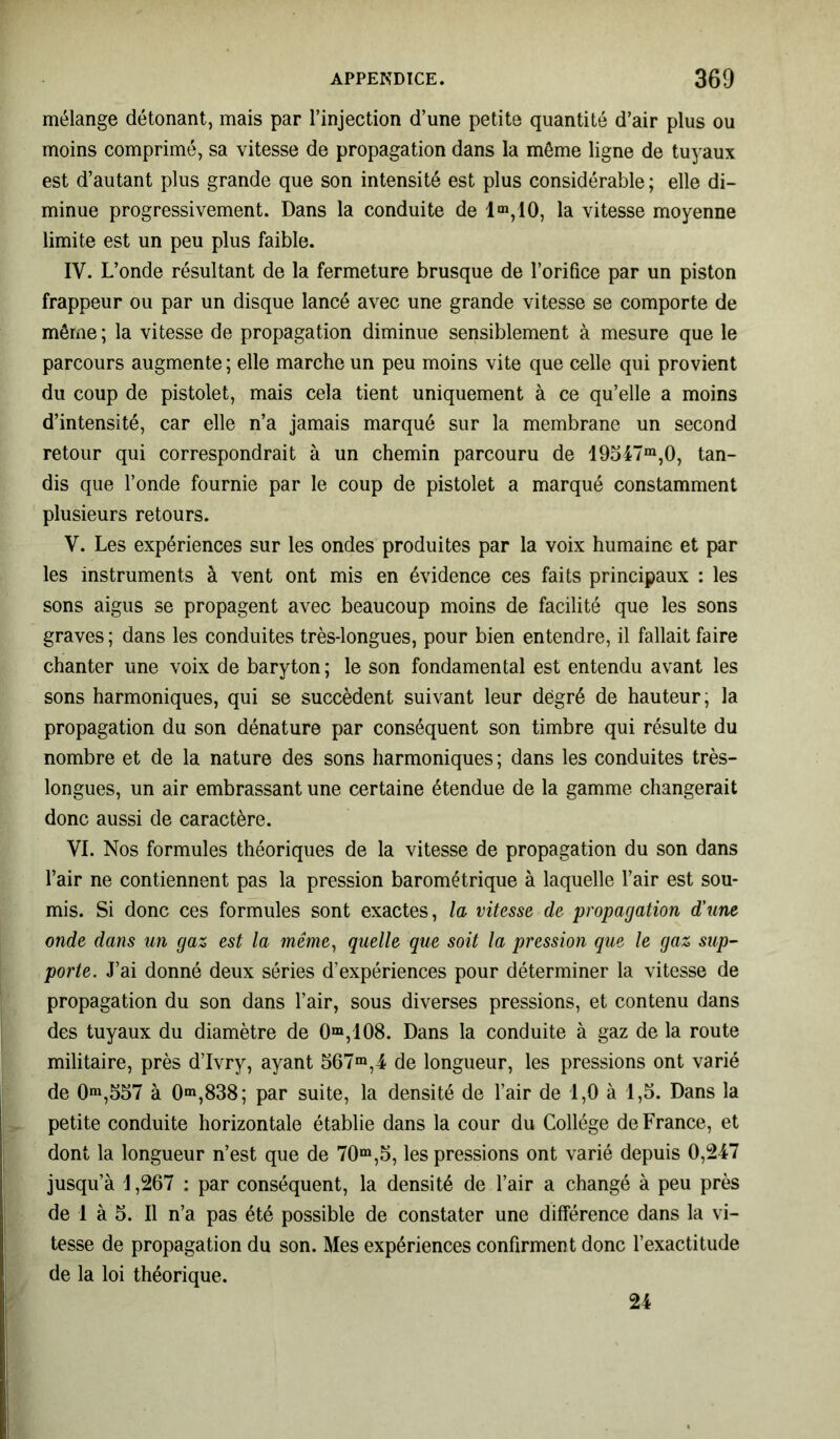 mélange détonant, mais par l’injection d’une petite quantité d’air plus ou moins comprimé, sa vitesse de propagation dans la même ligne de tuyaux est d’autant plus grande que son intensité est plus considérable ; elle di- minue progressivement. Dans la conduite de lm,10, la vitesse moyenne limite est un peu plus faible. IV. L’onde résultant de la fermeture brusque de l’orifice par un piston frappeur ou par un disque lancé avec une grande vitesse se comporte de même ; la vitesse de propagation diminue sensiblement à mesure que le parcours augmente ; elle marche un peu moins vite que celle qui provient du coup de pistolet, mais cela tient uniquement à ce qu’elle a moins d’intensité, car elle n’a jamais marqué sur la membrane un second retour qui correspondrait à un chemin parcouru de 19547m,0, tan- dis que l’onde fournie par le coup de pistolet a marqué constamment plusieurs retours. V. Les expériences sur les ondes produites par la voix humaine et par les instruments à vent ont mis en évidence ces faits principaux : les sons aigus se propagent avec beaucoup moins de facilité que les sons graves; dans les conduites très-longues, pour bien entendre, il fallait faire chanter une voix de baryton ; le son fondamental est entendu avant les sons harmoniques, qui se succèdent suivant leur degré de hauteur; la propagation du son dénature par conséquent son timbre qui résulte du nombre et de la nature des sons harmoniques ; dans les conduites très- longues, un air embrassant une certaine étendue de la gamme changerait donc aussi de caractère. VI. Nos formules théoriques de la vitesse de propagation du son dans l’air ne contiennent pas la pression barométrique à laquelle l’air est sou- mis. Si donc ces formules sont exactes, la vitesse de propagation d’une onde dans un gaz est la même, quelle que soit la pression que le gaz sup- porte. J’ai donné deux séries d’expériences pour déterminer la vitesse de propagation du son dans l’air, sous diverses pressions, et contenu dans des tuyaux du diamètre de 0m,108. Dans la conduite à gaz de la route militaire, près d’Ivry, ayant 567m,4 de longueur, les pressions ont varié de 0m,557 à 0m,838; par suite, la densité de l’air de 1,0 à 1,5. Dans la petite conduite horizontale établie dans la cour du Collège de France, et dont la longueur n’est que de 70m,5, les pressions ont varié depuis 0,247 jusqu’à 1,267 : par conséquent, la densité de l’air a changé à peu près de 1 à 5. Il n’a pas été possible de constater une différence dans la vi- tesse de propagation du son. Mes expériences confirment donc l’exactitude de la loi théorique. 24