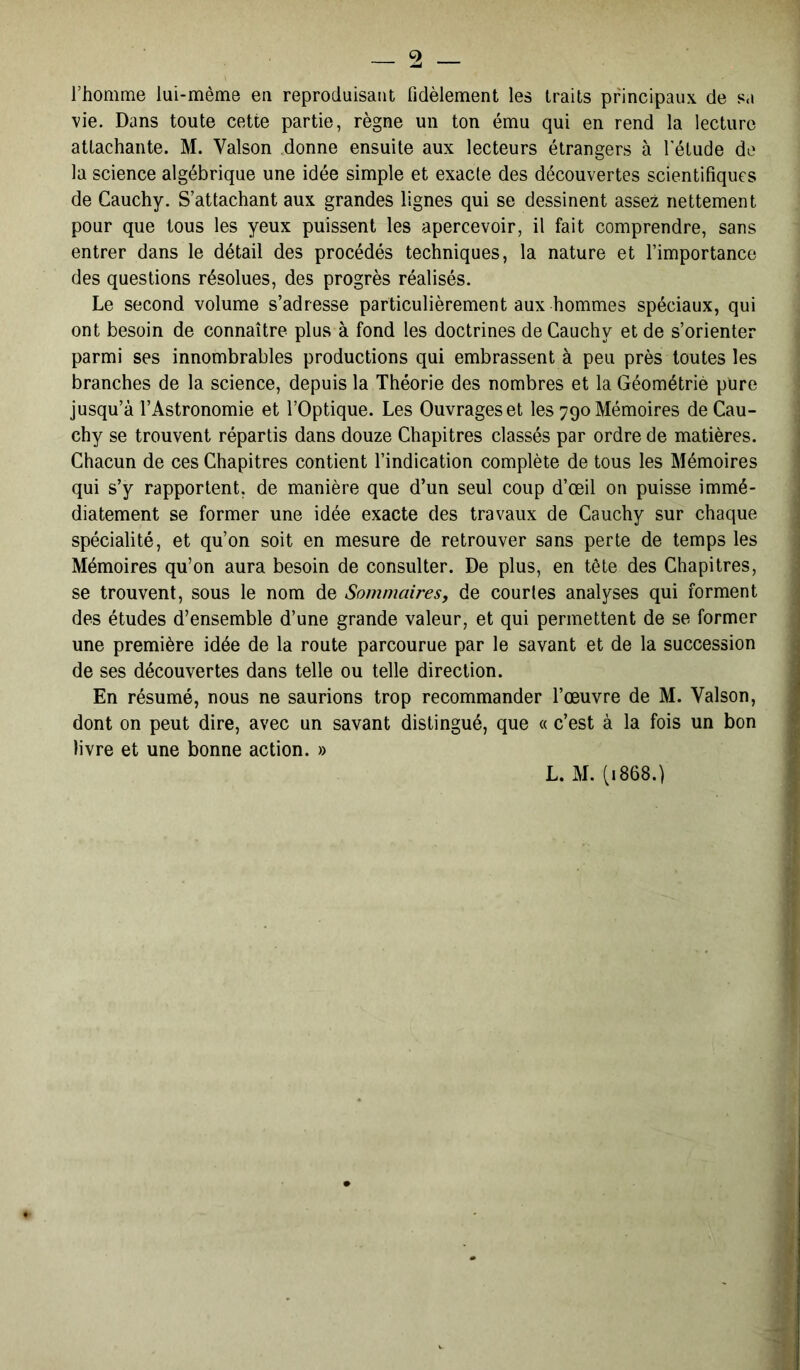 l’homme lui-mème en reproduisant fidèlement les traits principaux de sa vie. Dans toute cette partie, règne un ton ému qui en rend la lecture attachante. M. Yalson donne ensuite aux lecteurs étrangers à l'étude de la science algébrique une idée simple et exacte des découvertes scientifiques de Cauchy. S’attachant aux grandes lignes qui se dessinent assez nettement pour que tous les yeux puissent les apercevoir, il fait comprendre, sans entrer dans le détail des procédés techniques, la nature et l’importance des questions résolues, des progrès réalisés. Le second volume s’adresse particulièrement aux hommes spéciaux, qui ont besoin de connaître plus à fond les doctrines de Cauchy et de s’orienter parmi ses innombrables productions qui embrassent à peu près toutes les branches de la science, depuis la Théorie des nombres et la Géométrie pure jusqu’à l’Astronomie et l’Optique. Les Ouvrages et les 790 Mémoires de Cau- chy se trouvent répartis dans douze Chapitres classés par ordre de matières. Chacun de ces Chapitres contient l’indication complète de tous les Mémoires qui s’y rapportent, de manière que d’un seul coup d’œil on puisse immé- diatement se former une idée exacte des travaux de Cauchy sur chaque spécialité, et qu’on soit en mesure de retrouver sans perte de temps les Mémoires qu’on aura besoin de consulter. De plus, en tête des Chapitres, se trouvent, sous le nom de Sommaires, de courtes analyses qui forment des études d’ensemble d’une grande valeur, et qui permettent de se former une première idée de la route parcourue par le savant et de la succession de ses découvertes dans telle ou telle direction. En résumé, nous ne saurions trop recommander l’œuvre de M. Valson, dont on peut dire, avec un savant distingué, que « c’est à la fois un bon livre et une bonne action. »