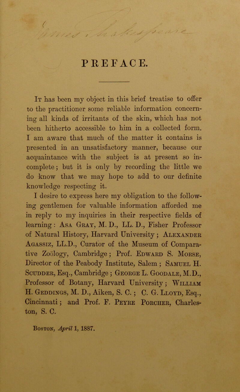 PREFACE. It has been my object in this brief treatise to offer to the practitioner some reliable information concern- ing all kinds of irritants of the skin, which has not been hitherto accessible to him in a collected form. I am aware that much of the matter it contains is presented in an unsatisfactory manner, because our acquaintance with the subject is at present so in- complete ; but it is only by recording the little we do know that we may hope to add to our definite knowledge respecting it. I desire to express here my obligation to the follow- ing gentlemen for valuable information afforded me in reply to my inquiries in their respective fields of learning: Asa Gray, M. D., LL. D., Fisher Professor of Natural History, Harvard University ; Alexander Agassiz, LL.D., Curator of the Museum of Compara- tive Zoology, Cambridge; Prof. Edward S. Morse, Director of the Peabody Institute, Salem ; Samuel H. Scudder, Esq., Cambridge ; George L. Goodale, M.D., Professor of Botany, Harvard University; William H. Geddings, M. D., Aiken, S. C.; C. G. Lloyd, Esq., Cincinnati; and Prof. F. Peyre Porcher, Charles- ton, S. C. Boston, April 1, 1887.