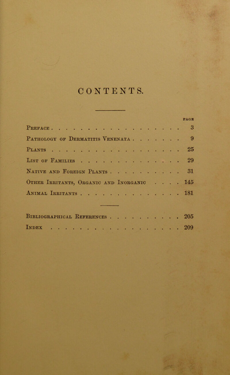 CONTENTS. PAGE Preface 3 Pathology of Dermatitis Venenata 9 Plants 25 List of Families 29 Native and Foreign Plants 31 Other Irritants, Organic and Inorganic .... 145 Animal Irritants 181 Bibliographical References 205 Index 209