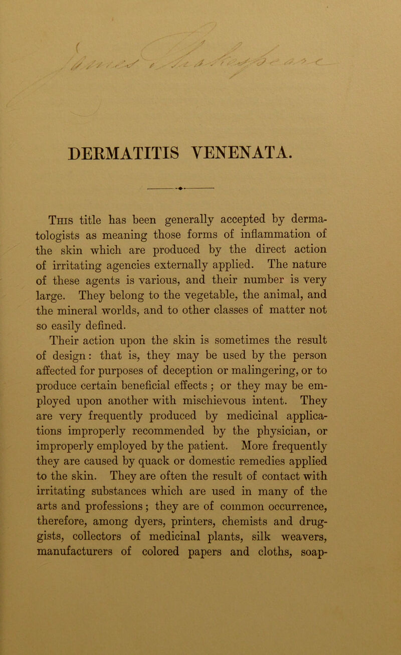 This title has been generally accepted by derma- tologists as meaning those forms of inflammation of the skin which are produced by the direct action of irritating agencies externally applied. The nature of these agents is various, and their number is very large. They belong to the vegetable, the animal, and the mineral worlds, and to other classes of matter not so easily defined. Their action upon the skin is sometimes the result of design: that is, they may be used by the person affected for purposes of deception or malingering, or to produce certain beneficial effects ; or they may be em- ployed upon another with mischievous intent. They are very frequently produced by medicinal applica- tions improperly recommended by the physician, or improperly employed by the patient. More frequently they are caused by quack or domestic remedies applied to the skin. They are often the result of contact with irritating substances which are used in many of the arts and professions; they are of common occurrence, therefore, among dyers, printers, chemists and drug- gists, collectors of medicinal plants, silk weavers, manufacturers of colored papers and cloths, soap-