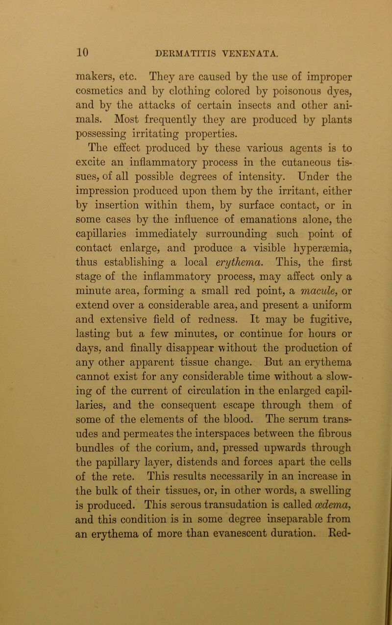 makers, etc. They are caused by the use of improper cosmetics and by clothing colored by poisonous dyes, and by the attacks of certain insects and other ani- mals. Most frequently they are produced by plants possessing irritating properties. The effect produced by these various agents is to excite an inflammatory process in the cutaneous tis- sues, of all possible degrees of intensity. Under the impression produced upon them by the irritant, either by insertion within them, by surface contact, or in some cases by the influence of emanations alone, the capillaries immediately surrounding such point of contact enlarge, and produce a visible hypersemia, thus establishing a local erythema. This, the first stage of the inflammatory process, may affect only a minute area, forming a small red point, a macule, or extend over a considerable area, and present a uniform and extensive field of redness. It may be fugitive, lasting but a few minutes, or continue for hours or days, and finally disappear without the production of any other apparent tissue change. But an erythema cannot exist for any considerable time without a slow- ing of the current of circulation in the enlarged capil- laries, and the consequent escape through them of some of the elements of the blood. The serum trans- udes and permeates the interspaces between the fibrous bundles of the corium, and, pressed upwards through the papillary layer, distends and forces apart the cells of the rete. This results necessarily in an increase in the bulk of their tissues, or, in other words, a swelling is produced. This serous transudation is called oedema, and this condition is in some degree inseparable from an erythema of more than evanescent duration. Red-