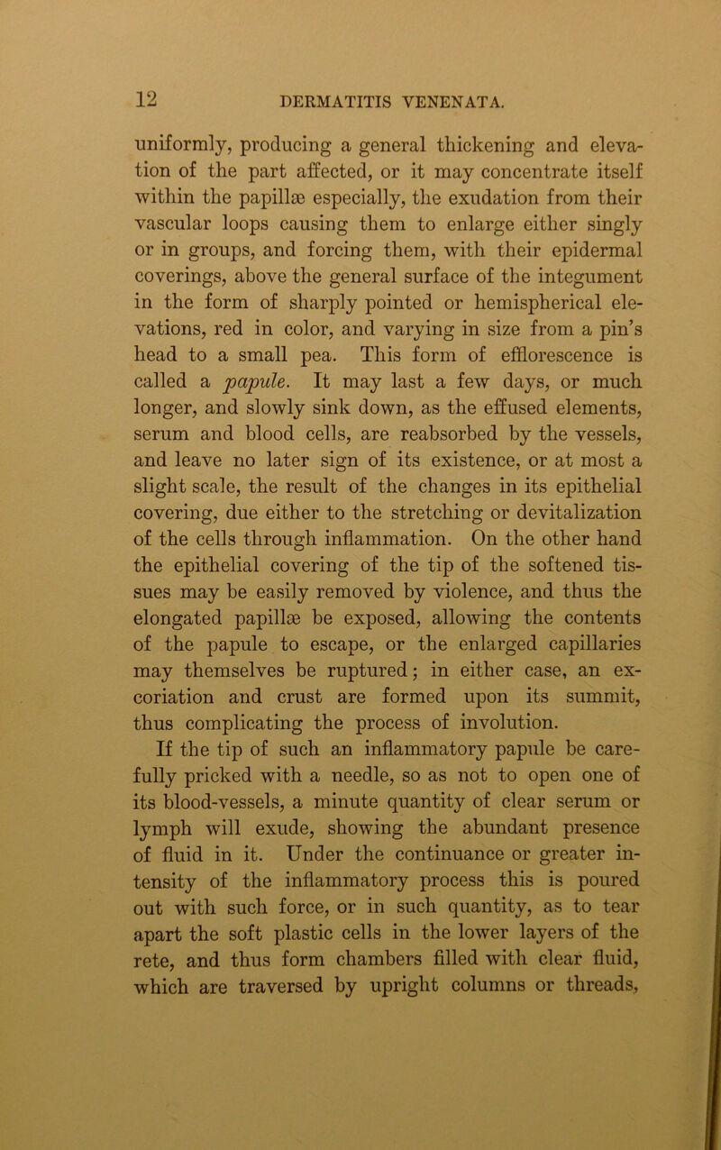 uniformly, producing a general thickening and eleva- tion of the part affected, or it may concentrate itself within the papillae especially, the exudation from their vascular loops causing them to enlarge either singly or in groups, and forcing them, with their epidermal coverings, above the general surface of the integument in the form of sharply pointed or hemispherical ele- vations, red in color, and varying in size from a pin’s head to a small pea. This form of efflorescence is called a papule. It may last a few days, or much longer, and slowly sink down, as the effused elements, serum and blood cells, are reabsorbed by the vessels, and leave no later sign of its existence, or at most a slight scale, the result of the changes in its epithelial covering, due either to the stretching or devitalization of the cells through inflammation. On the other hand the epithelial covering of the tip of the softened tis- sues may be easily removed by violence, and thus the elongated papillae he exposed, allowing the contents of the papule to escape, or the enlarged capillaries may themselves be ruptured; in either case, an ex- coriation and crust are formed upon its summit, thus complicating the process of involution. If the tip of such an inflammatory papule be care- fully pricked with a needle, so as not to open one of its blood-vessels, a minute quantity of clear serum or lymph will exude, showing the abundant presence of fluid in it. Under the continuance or greater in- tensity of the inflammatory process this is poured out with such force, or in such quantity, as to tear apart the soft plastic cells in the lower layers of the rete, and thus form chambers filled with clear fluid, which are traversed by upright columns or threads,