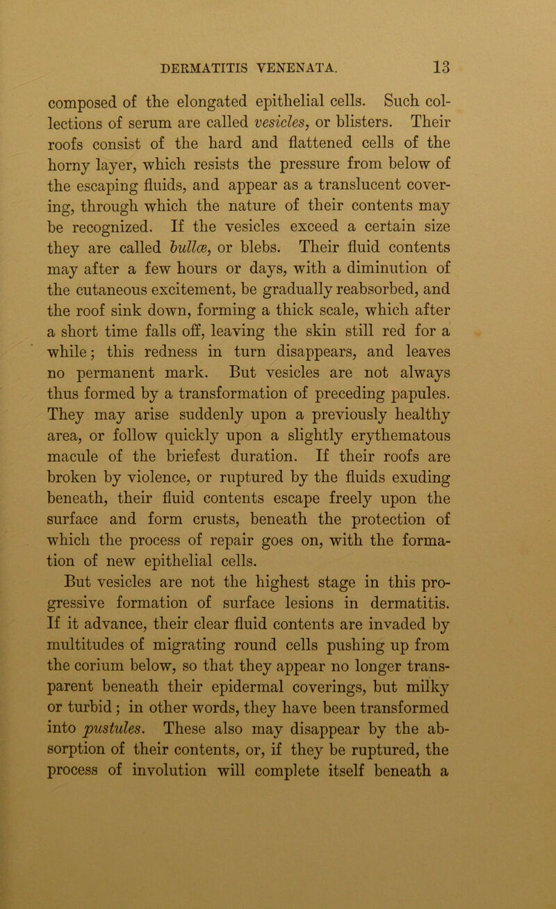 composed of the elongated epithelial cells. Such col- lections of serum are called vesicles, or blisters. Their roofs consist of the hard and flattened cells of the horny layer, which resists the pressure from below of the escaping fluids, and appear as a translucent cover- ing, through which the nature of their contents may he recognized. If the vesicles exceed a certain size they are called bullae, or blebs. Their fluid contents may after a few hours or days, with a diminution of the cutaneous excitement, be gradually reabsorbed, and the roof sink down, forming a thick scale, which after a short time falls off, leaving the skin still red for a while; this redness in turn disappears, and leaves no permanent mark. But vesicles are not always thus formed by a transformation of preceding papules. They may arise suddenly upon a previously healthy area, or follow quickly upon a slightly erythematous macule of the briefest duration. If their roofs are broken by violence, or ruptured by the fluids exuding beneath, their fluid contents escape freely upon the surface and form crusts, beneath the protection of which the process of repair goes on, with the forma- tion of new epithelial cells. But vesicles are not the highest stage in this pro- gressive formation of surface lesions in dermatitis. If it advance, their clear fluid contents are invaded by multitudes of migrating round cells pushing up from the corium below, so that they appear no longer trans- parent beneath their epidermal coverings, but milky or turbid ; in other words, they have been transformed into pustules. These also may disappear by the ab- sorption of their contents, or, if they be ruptured, the process of involution will complete itself beneath a