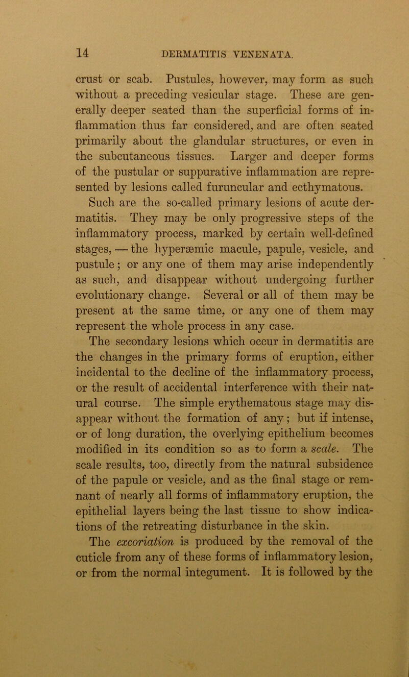 crust or scab. Pustules, however, may form as such without a preceding vesicular stage. These are gen- erally deeper seated than the superficial forms of in- flammation thus far considered, and are often seated primarily about the glandular structures, or even in the subcutaneous tissues. Larger and deeper forms of the pustular or suppurative inflammation are repre- sented by lesions called furuncular and ecthymatous. Such are the so-called primary lesions of acute der- matitis. They may be only progressive steps of the inflammatory process, marked by certain well-defined stages, — the hyperaemic macule, papule, vesicle, and pustule; or any one of them may arise independently as such, and disappear without undergoing further evolutionary change. Several or all of them may be present at the same time, or any one of them may represent the whole process in any case. The secondary lesions which occur in dermatitis are the changes in the primary forms of eruption, either incidental to the decline of the inflammatory process, or the result of accidental interference with their nat- ural course. The simple erythematous stage may dis- appear without the formation of any; but if intense, or of long duration, the overlying epithelium becomes modified in its condition so as to form a scale. The scale results, too, directly from the natural subsidence of the papule or vesicle, and as the final stage or rem- nant of nearly all forms of inflammatory eruption, the epithelial layers being the last tissue to show indica- tions of the retreating disturbance in the skin. The excoriation is produced by the removal of the cuticle from any of these forms of inflammatory lesion, or from the normal integument. It is followed by the