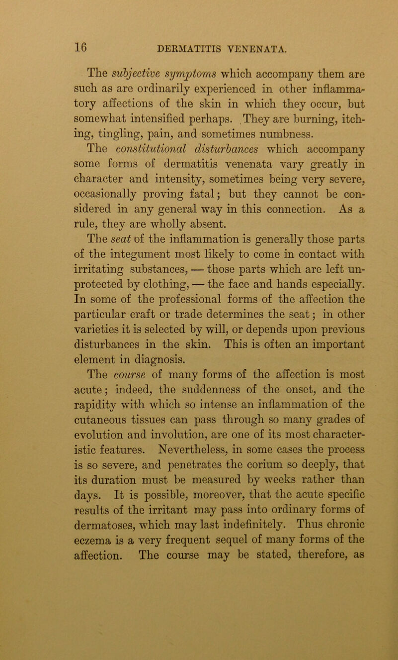 The subjective symptoms which accompany them are such as are ordinarily experienced in other inflamma- tory affections of the skin in which they occur, but somewhat intensified perhaps. . They are burning, itch- ing, tingling, pain, and sometimes numbness. The constitutional disturbances which accompany some forms of dermatitis venenata vary greatly in character and intensity, sometimes being very severe, occasionally proving fatal; but they cannot be con- sidered in any general way in this connection. As a rule, they are wholly absent. The seat of the inflammation is generally those parts of the integument most likely to come in contact with irritating substances, — those parts which are left un- protected by clothing, — the face and hands especially. In some of the professional forms of the affection the particular craft or trade determines the seat; in other varieties it is selected by will, or depends upon previous disturbances in the skin. This is often an important element in diagnosis. The course of many forms of the affection is most acute; indeed, the suddenness of the onset, and the rapidity with which so intense an inflammation of the cutaneous tissues can pass through so many grades of evolution and involution, are one of its most character- istic features. Nevertheless, in some cases the process is so severe, and penetrates the corium so deeply, that its duration must be measured by weeks rather than days. It is possible, moreover, that the acute specific results of the irritant may pass into ordinary forms of dermatoses, which may last indefinitely. Thus chronic eczema is a very frequent sequel of many forms of the affection. The course may be stated, therefore, as