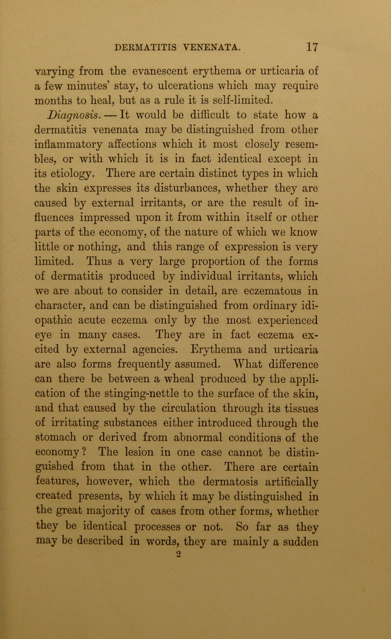 varying from the evanescent erythema or urticaria of a few minutes’ stay, to ulcerations which may require months to heal, but as a rule it is self-limited. Diagnosis. — It would be difficult to state how a dermatitis venenata may be distinguished from other inflammatory affections which it most closely resem- bles, or with which it is in fact identical except in its etiology. There are certain distinct types in which the skin expresses its disturbances, whether they are caused by external irritants, or are the result of in- fluences impressed upon it from within itself or other parts of the economy, of the nature of which we know little or nothing, and this range of expression is very limited. Thus a very large proportion of the forms of dermatitis produced by individual irritants, which we are about to consider in detail, are eczematous in character, and can be distinguished from ordinary idi- opathic acute eczema only by the most experienced eye in many cases. They are in fact eczema ex- cited by external agencies. Erythema and urticaria are also forms frequently assumed. What difference can there be between a wheal produced by the appli- cation of the stinging-nettle to the surface of the skin, and that caused by the circulation through its tissues of irritating substances either introduced through the stomach or derived from abnormal conditions of the economy? The lesion in one case cannot be distin- guished from that in the other. There are certain features, however, which the dermatosis artificially created presents, by which it may be distinguished in the great majority of cases from other forms, whether they be identical processes or not. So far as they may be described in words, they are mainly a sudden