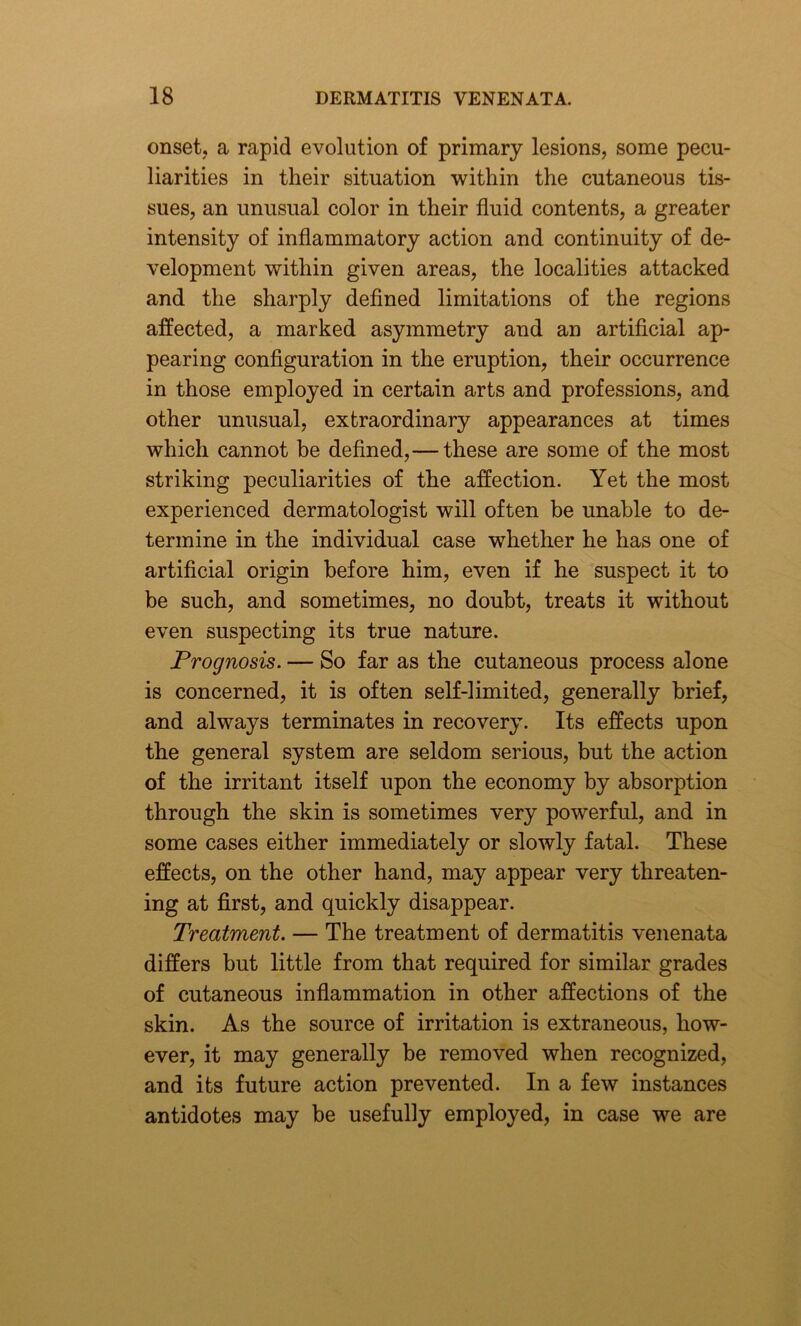 onset, a rapid evolution of primary lesions, some pecu- liarities in their situation within the cutaneous tis- sues, an unusual color in their fluid contents, a greater intensity of inflammatory action and continuity of de- velopment within given areas, the localities attacked and the sharply defined limitations of the regions affected, a marked asymmetry and an artificial ap- pearing configuration in the eruption, their occurrence in those employed in certain arts and professions, and other unusual, extraordinary appearances at times which cannot be defined,— these are some of the most striking peculiarities of the affection. Yet the most experienced dermatologist will often be unable to de- termine in the individual case whether he has one of artificial origin before him, even if he suspect it to be such, and sometimes, no doubt, treats it without even suspecting its true nature. Prognosis. — So far as the cutaneous process alone is concerned, it is often self-limited, generally brief, and always terminates in recovery. Its effects upon the general system are seldom serious, but the action of the irritant itself upon the economy by absorption through the skin is sometimes very powerful, and in some cases either immediately or slowly fatal. These effects, on the other hand, may appear very threaten- ing at first, and quickly disappear. Treatment. — The treatment of dermatitis venenata differs but little from that required for similar grades of cutaneous inflammation in other affections of the skin. As the source of irritation is extraneous, how- ever, it may generally be removed when recognized, and its future action prevented. In a few instances antidotes may be usefully employed, in case we are