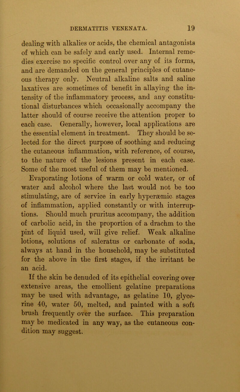 dealing with alkalies or acids, the chemical antagonists of which can be safely and early used. Internal reme- dies exercise no specific control over any of its forms, and are demanded on the general principles of cutane- ous therapy only. Neutral alkaline salts and saline laxatives are sometimes of benefit in allaying the in- tensity of the inflammatory process, and any constitu- tional disturbances which occasionally accompany the latter should of course receive the attention proper to each case. Generally, however, local applications are the essential element in treatment. They should be se- lected for the direct purpose of soothing and reducing the cutaneous inflammation, with reference, of course, to the nature of the lesions present in each case. Some of the most useful of them may be mentioned. Evaporating lotions of warm or cold water, or of water and alcohol where the last would not be too stimulating, are of service in early hyperaemic stages of inflammation, applied constantly or with interrup- tions. Should much pruritus accompany, the addition of carbolic acid, in the proportion of a drachm to the pint of liquid used, will give relief. Weak alkaline lotions, solutions of saleratus or carbonate of soda, always at hand in the household, may be substituted for the above in the first stages, if the irritant be an acid. If the skin be denuded of its epithelial covering over extensive areas, the emollient gelatine preparations may be used with advantage, as gelatine 10, glyce- rine 40, water 50, melted, and painted with a soft brush frequently over the surface. This preparation may be medicated in any way, as the cutaneous con- dition may suggest.
