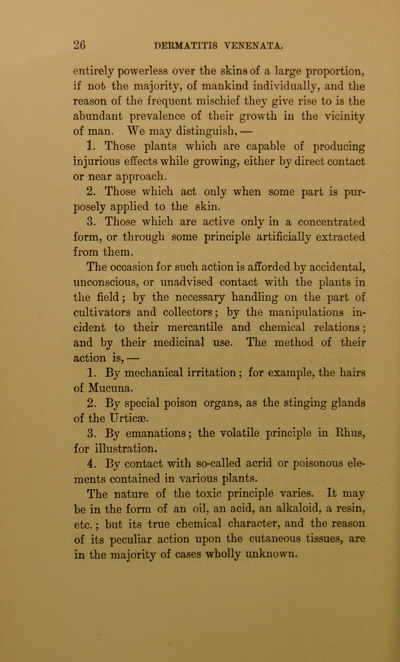 entirely powerless over the skins of a large proportion, if not the majority, of mankind individually, and the reason of the frequent mischief they give rise to is the abundant prevalence of their growth in the vicinity of man. We may distinguish, — 1. Those plants which are capable of producing injurious effects while growing, either by direct contact or near approach. 2. Those which act only when some part is pur- posely applied to the skin. 3. Those which are active only in a concentrated form, or through some principle artificially extracted from them. The occasion for such action is afforded by accidental, unconscious, or unadvised contact with the plants in the field; by the necessary handling on the part of cultivators and collectors; by the manipulations in- cident to their mercantile and chemical relations; and by their medicinal use. The method of their action is,— 1. By mechanical irritation; for example, the hairs of Mucuna. 2. By special poison organs, as the stinging glands of the Urticae. 3. By emanations; the volatile principle in Rhus, for illustration. 4. By contact with so-called acrid or poisonous ele- ments contained in various plants. The nature of the toxic principle varies. It may be in the form of an oil, an acid, an alkaloid, a resin, etc.; but its true chemical character, and the reason of its peculiar action upon the cutaneous tissues, are in the majority of cases wholly unknown.