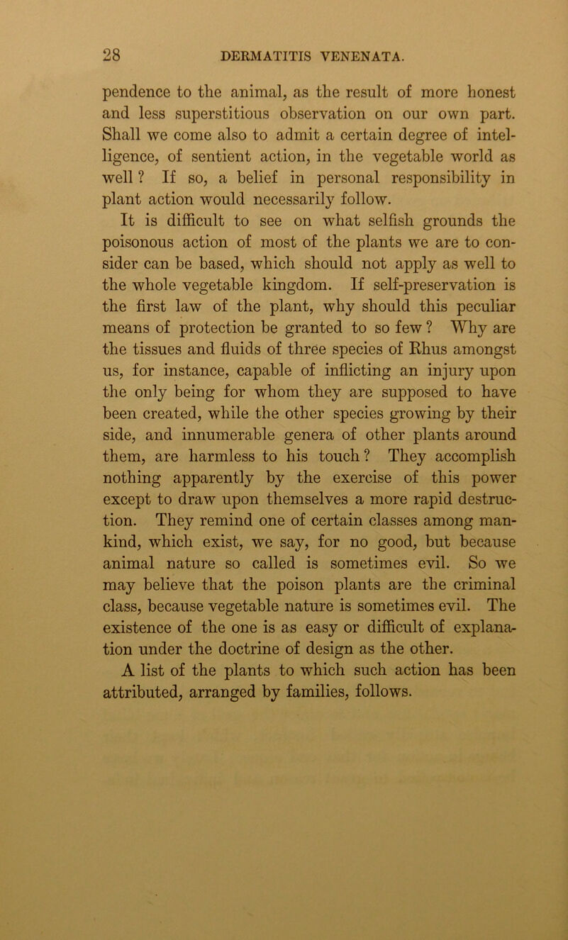 pendence to the animal, as the result of more honest and less superstitious observation on our own part. Shall we come also to admit a certain degree of intel- ligence, of sentient action, in the vegetable world as well ? If so, a belief in personal responsibility in plant action would necessarily follow. It is difficult to see on what selfish grounds the poisonous action of most of the plants we are to con- sider can be based, which should not apply as well to the whole vegetable kingdom. If self-preservation is the first law of the plant, why should this peculiar means of protection be granted to so few ? Why are the tissues and fluids of three species of Rhus amongst us, for instance, capable of inflicting an injury upon the only being for whom they are supposed to have been created, while the other species growing by their side, and innumerable genera of other plants around them, are harmless to his touch? They accomplish nothing apparently by the exercise of this power except to draw upon themselves a more rapid destruc- tion. They remind one of certain classes among man- kind, which exist, we say, for no good, but because animal nature so called is sometimes evil. So we may believe that the poison plants are the criminal class, because vegetable nature is sometimes evil. The existence of the one is as easy or difficult of explana- tion under the doctrine of design as the other. A list of the plants to which such action has been attributed, arranged by families, follows.