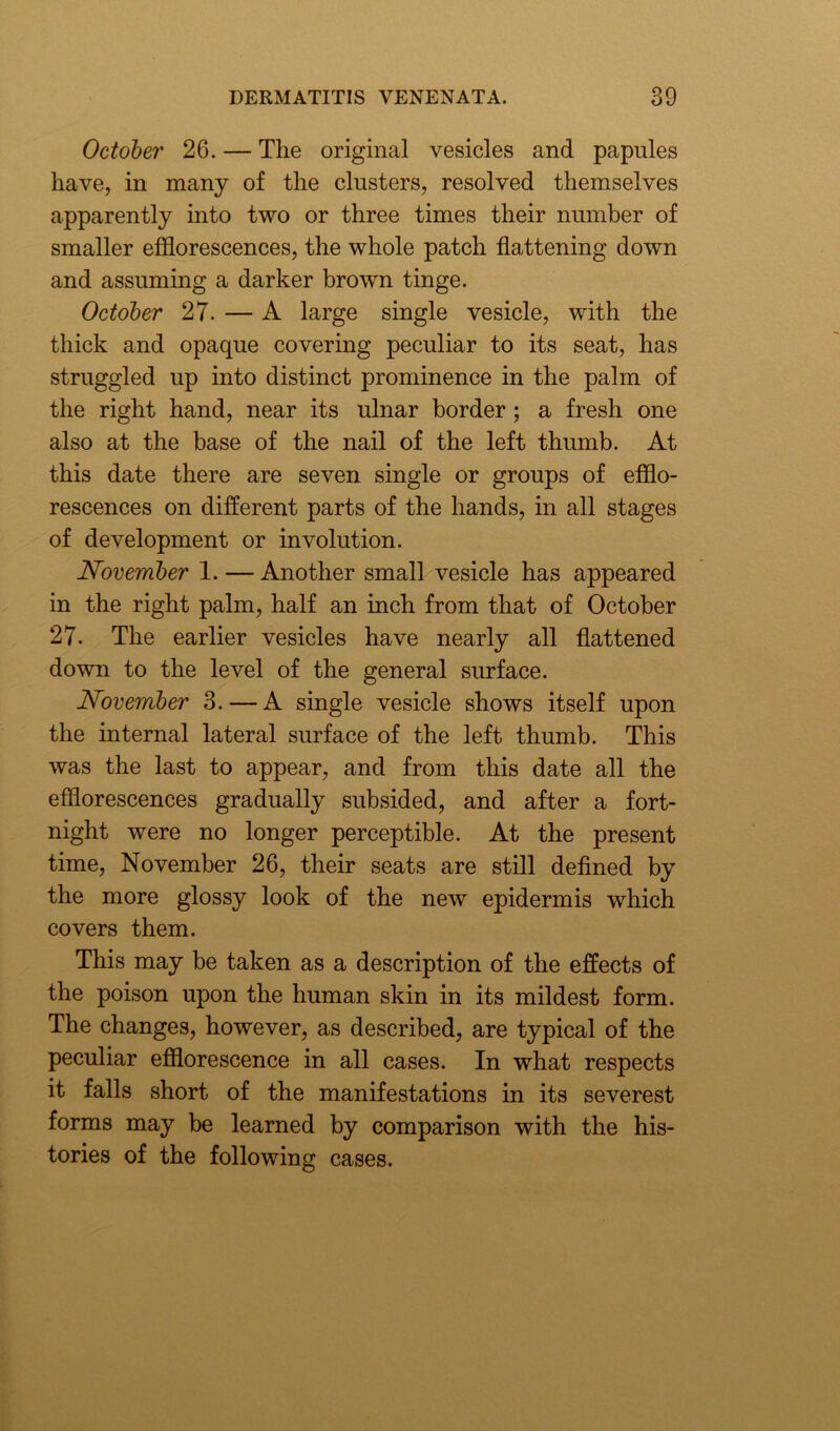 October 26. — The original vesicles and papules have, in many of the clusters, resolved themselves apparently into two or three times their number of smaller efflorescences, the whole patch flattening down and assuming a darker brown tinge. October 27. — A large single vesicle, with the thick and opaque covering peculiar to its seat, has struggled up into distinct prominence in the palm of the right hand, near its ulnar border; a fresh one also at the base of the nail of the left thumb. At this date there are seven single or groups of efflo- rescences on different parts of the hands, in all stages of development or involution. November 1. — Another small vesicle has appeared in the right palm, half an inch from that of October 27. The earlier vesicles have nearly all flattened down to the level of the general surface. November 3. — A single vesicle shows itself upon the internal lateral surface of the left thumb. This was the last to appear, and from this date all the efflorescences gradually subsided, and after a fort- night were no longer perceptible. At the present time, November 26, their seats are still defined by the more glossy look of the new epidermis which covers them. This may be taken as a description of the effects of the poison upon the human skin in its mildest form. The changes, however, as described, are typical of the peculiar efflorescence in all cases. In what respects it falls short of the manifestations in its severest forms may be learned by comparison with the his- tories of the following cases.