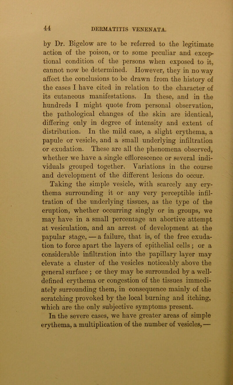 by Dr. Bigelow are to be referred to the legitimate action of the poison, or to some peculiar and excep- tional condition of the persons when exposed to it, cannot now be determined. However, they in no way affect the conclusions to be drawn from the history of the cases I have cited in relation to the character of its cutaneous manifestations. In these, and in the hundreds I might quote from personal observation, the pathological changes of the skin are identical, differing only in degree of intensity and extent of distribution. In the mild case, a slight erythema, a papule or vesicle, and a small underlying infiltration or exudation. These are all the phenomena observed, whether we have a single efflorescence or several indi- viduals grouped together. Variations in the course and development of the different lesions do occur. Taking the simple vesicle, with scarcely any ery- thema surrounding it or any very perceptible infil- tration of the underlying tissues, as the type of the eruption, whether occurring singly or in groups, we may have in a small percentage an abortive attempt at vesiculation, and an arrest of development at the papular stage, — a failure, that is, of the free exuda- tion to force apart the layers of epithelial cells ; or a considerable infiltration into the papillary layer may elevate a cluster of the vesicles noticeably above the general surface ; or they may be surrounded by a well- defined erythema or congestion of the tissues immedi- ately surrounding them, in consequence mainly of the scratching provoked by the local burning and itching, which are the only subjective symptoms present. In the severe cases, we have greater areas of simple erythema, a multiplication of the number of vesicles, —