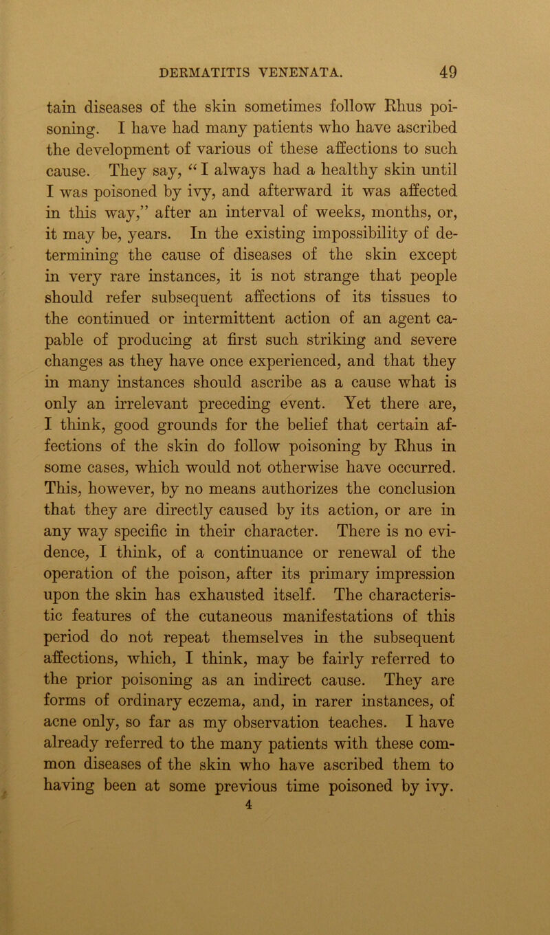 tain diseases of the skin sometimes follow Elius poi- soning. I have had many patients who have ascribed the development of various of these affections to such cause. They say, “ I always had a healthy skin until I was poisoned by ivy, and afterward it was affected in this way,” after an interval of weeks, months, or, it may be, years. In the existing impossibility of de- termining the cause of diseases of the skin except in very rare instances, it is not strange that people should refer subsequent affections of its tissues to the continued or intermittent action of an agent ca- pable of producing at first such striking and severe changes as they have once experienced, and that they in many instances should ascribe as a cause what is only an irrelevant preceding event. Yet there are, I think, good grounds for the belief that certain af- fections of the skin do follow poisoning by Rhus in some cases, which would not otherwise have occurred. This, however, by no means authorizes the conclusion that they are directly caused by its action, or are in any way specific in their character. There is no evi- dence, I think, of a continuance or renewal of the operation of the poison, after its primary impression upon the skin has exhausted itself. The characteris- tic features of the cutaneous manifestations of this period do not repeat themselves in the subsequent affections, which, I think, may be fairly referred to the prior poisoning as an indirect cause. They are forms of ordinary eczema, and, in rarer instances, of acne only, so far as my observation teaches. I have already referred to the many patients with these com- mon diseases of the skin who have ascribed them to having been at some previous time poisoned by ivy.