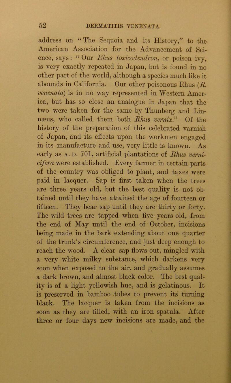 address on “ The Sequoia and its History,” to the American Association for the Advancement of Sci- ence, says: “ Our Rhus toxicodendron, or poison ivy, is very exactly repeated in Japan, but is found in no other part of the world, although a species much like it abounds in California. Our other poisonous Rhus (R. venenata) is in no way represented in Western Amer- ica, but has so close an analogue in Japan that the two were taken for the same by Thunberg and Lin- ngeus, who called them both Rhus vernix.” Of the history of the preparation of this celebrated varnish of Japan, and its effects upon the workmen engaged in its manufacture and use, very little is known. As early as A. D. 701, artificial plantations of Rhus verni- cifera were established. Every farmer in certain parts of the country was obliged to plant, and taxes were paid in lacquer. Sap is first taken when the trees are three years old, but the best quality is not ob- tained until they have attained the age of fourteen or fifteen. They bear sap until they are thirty or forty. The wild trees are tapped when five years old, from the end of May until the end of October, incisions being made in the bark extending about one quarter of the trunk’s circumference, and just deep enough to reach the wood. A clear sap flows out, mingled with a very white milky substance, which darkens very soon when exposed to the air, and gradually assumes a dark brown, and almost black color. The best qual- ity is of a light yellowish hue, and is gelatinous. It is preserved in bamboo .tubes to prevent its turning black. The lacquer is taken from the incisions as soon as they are filled, with an iron spatula. After three or four days new incisions are made, and the