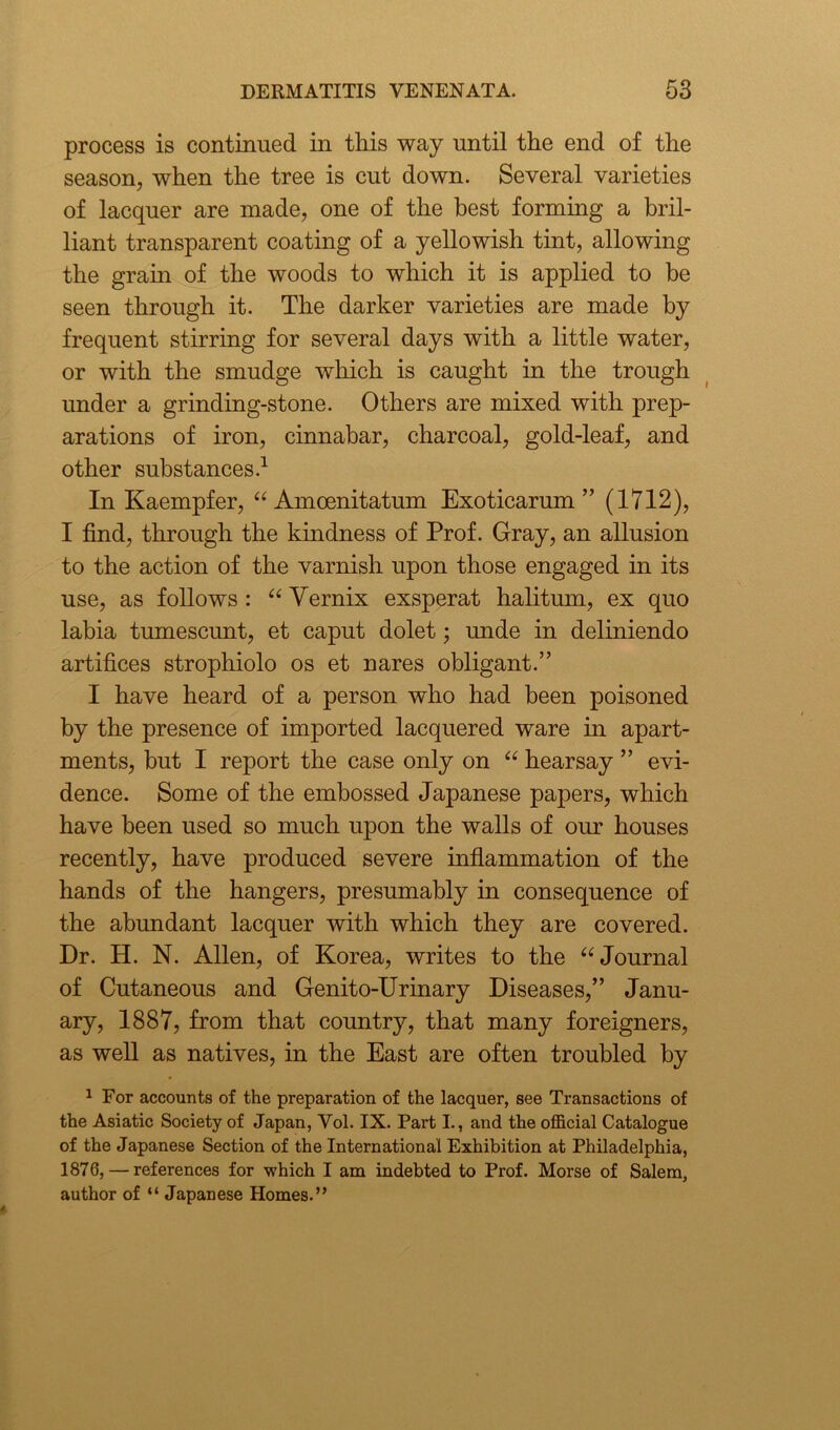 process is continued in this way until the end of the season, when the tree is cut down. Several varieties of lacquer are made, one of the best forming a bril- liant transparent coating of a yellowish tint, allowing the grain of the woods to which it is applied to be seen through it. The darker varieties are made by frequent stirring for several days with a little water, or with the smudge which is caught in the trough under a grinding-stone. Others are mixed with prep- arations of iron, cinnabar, charcoal, gold-leaf, and other substances.1 In Kaempfer, “ Amoenitatum Exoticarum ” (1712), I find, through the kindness of Prof. Gray, an allusion to the action of the varnish upon those engaged in its use, as follows: “Vernix exsperat halitum, ex quo labia tumescunt, et caput dolet; unde in deliniendo artifices strophiolo os et nares obligant.” I have heard of a person who had been poisoned by the presence of imported lacquered ware in apart- ments, but I report the case only on “ hearsay ” evi- dence. Some of the embossed Japanese papers, which have been used so much upon the walls of our houses recently, have produced severe inflammation of the hands of the hangers, presumably in consequence of the abundant lacquer with which they are covered. Dr. H. N. Allen, of Korea, writes to the “ Journal of Cutaneous and Genito-Urinary Diseases,” Janu- ary, 1887, from that country, that many foreigners, as well as natives, in the East are often troubled by 1 For accounts of the preparation of the lacquer, see Transactions of the Asiatic Society of Japan, Vol. IX. Part I., and the official Catalogue of the Japanese Section of the International Exhibition at Philadelphia, 1876, — references for which I am indebted to Prof. Morse of Salem, author of “ Japanese Homes.”