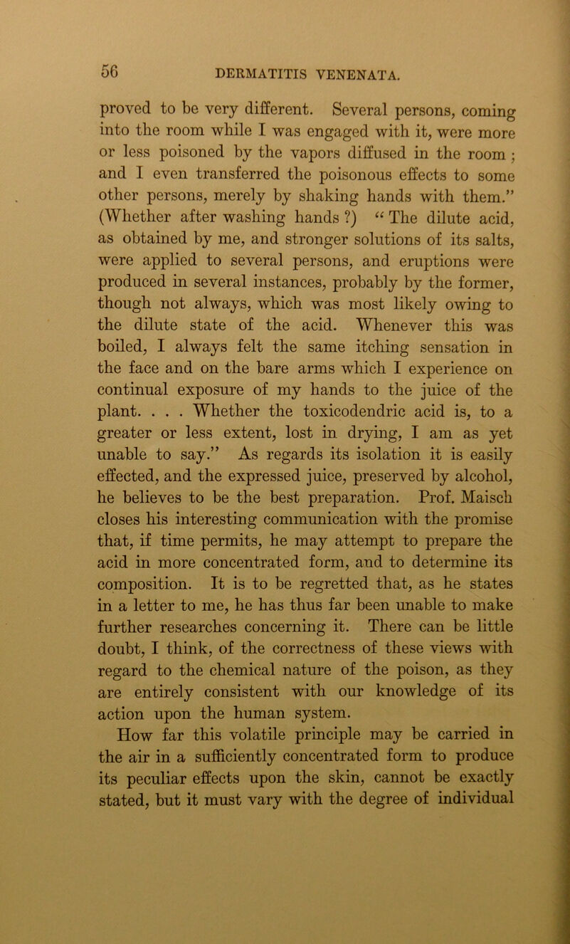 proved to be very different. Several persons, coming into the room while I was engaged with it, were more or less poisoned by the vapors diffused in the room ; and I even transferred the poisonous effects to some other persons, merely by shaking hands with them.” (Whether after washing hands ?) “ The dilute acid, as obtained by me, and stronger solutions of its salts, were applied to several persons, and eruptions were produced in several instances, probably by the former, though not always, which was most likely owing to the dilute state of the acid. Whenever this was boiled, I always felt the same itching sensation in the face and on the bare arms which I experience on continual exposure of my hands to the juice of the plant. . . . Whether the toxicodendric acid is, to a greater or less extent, lost in drying, I am as yet unable to say.” As regards its isolation it is easily effected, and the expressed juice, preserved by alcohol, he believes to be the best preparation. Prof. Maisch closes his interesting communication with the promise that, if time permits, he may attempt to prepare the acid in more concentrated form, and to determine its composition. It is to be regretted that, as he states in a letter to me, he has thus far been unable to make further researches concerning it. There can be little doubt, I think, of the correctness of these views with regard to the chemical nature of the poison, as they are entirely consistent with our knowledge of its action upon the human system. How far this volatile principle may be carried in the air in a sufficiently concentrated form to produce its peculiar effects upon the skin, cannot be exactly stated, but it must vary with the degree of individual