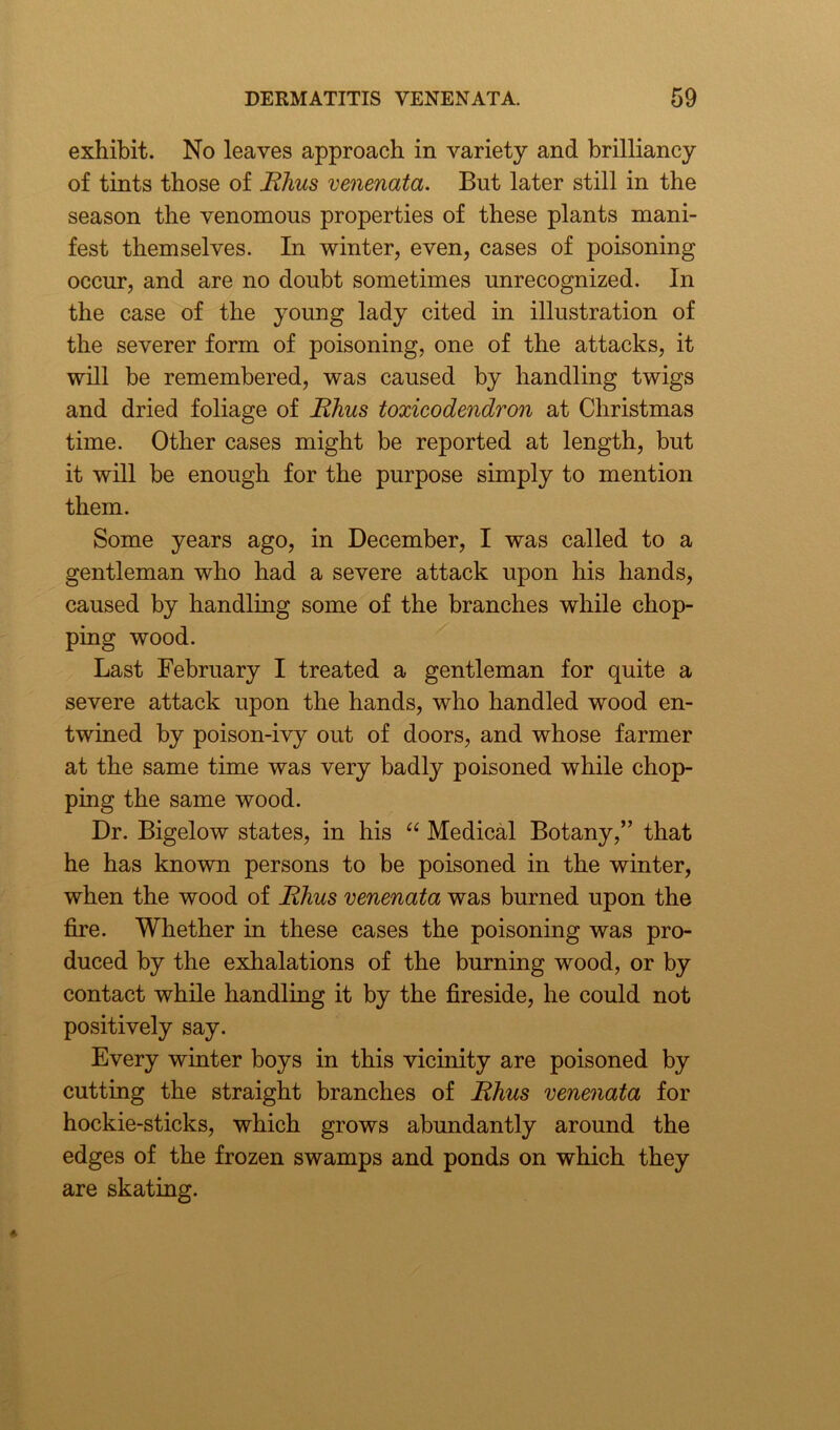 exhibit. No leaves approach in variety and brilliancy of tints those of Rhus venenata. But later still in the season the venomous properties of these plants mani- fest themselves. In winter, even, cases of poisoning occur, and are no doubt sometimes unrecognized. In the case of the young lady cited in illustration of the severer form of poisoning, one of the attacks, it will be remembered, was caused by handling twigs and dried foliage of Rhus toxicodendron at Christmas time. Other cases might be reported at length, but it will be enough for the purpose simply to mention them. Some years ago, in December, I was called to a gentleman who had a severe attack upon his hands, caused by handling some of the branches while chop- ping wood. Last February I treated a gentleman for quite a severe attack upon the hands, who handled wood en- twined by poison-ivy out of doors, and whose farmer at the same time was very badly poisoned while chop- ping the same wood. Dr. Bigelow states, in his “ Medical Botany,” that he has known persons to be poisoned in the winter, when the wood of Rhus venenata was burned upon the fire. Whether in these cases the poisoning was pro- duced by the exhalations of the burning wood, or by contact while handling it by the fireside, he could not positively say. Every winter boys in this vicinity are poisoned by cutting the straight branches of Rhus venenata for hockie-sticks, which grows abundantly around the edges of the frozen swamps and ponds on which they are skating.