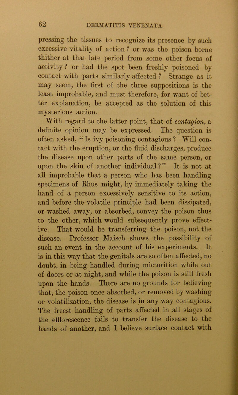 pressing the tissues to recognize its presence by such excessive vitality of action ? or was the poison borne thither at that late period from some other focus of activity ? or had the spot been freshly poisoned by contact with parts similarly affected ? Strange as it may seem, the first of the three suppositions is the least improbable, and must therefore, for want of bet- ter explanation, be accepted as the solution of this mysterious action. With regard to the latter point, that of contagion, a definite opinion may be expressed. The question is often asked, “ Is ivy poisoning contagious ? Will con- tact with the eruption, or the fluid discharges, produce the disease upon other parts of the same person, or upon the skin of another individual ? ” It is not at all improbable that a person who has been handling specimens of Rhus might, by immediately taking the hand of a person excessively sensitive to its action, and before the volatile principle had been dissipated, or washed away, or absorbed, convey the poison thus to the other, which would subsequently prove effect- ive. That would be transferring the poison, not the disease. Professor Maisch shows the possibility of such an event in the account of his experiments. It is in this way that the genitals are so often affected, no doubt, in being handled during micturition while out of doors or at night, and while the poison is still fresh upon the hands. There are no grounds for believing that, the poison once absorbed, or removed by washing or volatilization, the disease is in any way contagious. The freest handling of parts affected in all stages of the efflorescence fails to transfer the disease to the hands of another, and I believe surface contact with