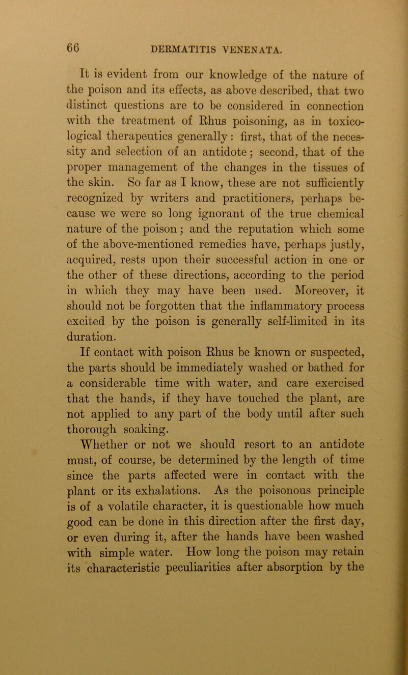 It is evident from our knowledge of the nature of the poison and its effects, as above described, that two distinct questions are to be considered in connection with the treatment of Rhus poisoning, as in toxico- logical therapeutics generally : first, that of the neces- sity and selection of an antidote; second, that of the proper management of the changes in the tissues of the skin. So far as I know, these are not sufficiently recognized by writers and practitioners, perhaps be- cause we were so long ignorant of the true chemical nature of the poison; and the reputation which some of the above-mentioned remedies have, perhaps justly, acquired, rests upon their successful action in one or the other of these directions, according to the period in which they may have been used. Moreover, it should not be forgotten that the inflammatory process excited by the poison is generally self-limited in its duration. If contact with poison Rhus be known or suspected, the parts should be immediately washed or bathed for a considerable time with water, and care exercised that the hands, if they have touched the plant, are not applied to any part of the body until after such thorough soaking. Whether or not we should resort to an antidote must, of course, be determined by the length of time since the parts affected were in contact with the plant or its exhalations. As the poisonous principle is of a volatile character, it is questionable how much good can be done in this direction after the first day, or even during it, after the hands have been washed with simple water. How long the poison may retain its characteristic peculiarities after absorption by the