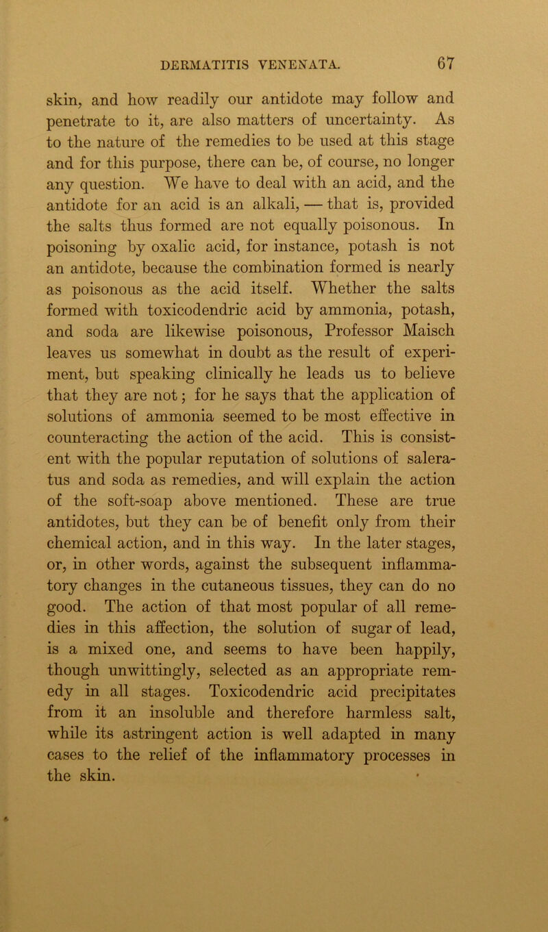 skin, and how readily our antidote may follow and penetrate to it, are also matters of uncertainty. As to the nature of the remedies to be used at this stage and for this purpose, there can be, of course, no longer any question. We have to deal with an acid, and the antidote for an acid is an alkali, — that is, provided the salts thus formed are not equally poisonous. In poisoning by oxalic acid, for instance, potash is not an antidote, because the combination formed is nearly as poisonous as the acid itself. Whether the salts formed with toxicodendric acid by ammonia, potash, and soda are likewise poisonous, Professor Maisch leaves us somewhat in doubt as the result of experi- ment, but speaking clinically he leads us to believe that they are not; for he says that the application of solutions of ammonia seemed to be most effective in counteracting the action of the acid. This is consist- ent with the popular reputation of solutions of salera- tus and soda as remedies, and will explain the action of the soft-soap above mentioned. These are true antidotes, but they can be of benefit only from their chemical action, and in this way. In the later stages, or, in other words, against the subsequent inflamma- tory changes in the cutaneous tissues, they can do no good. The action of that most popular of all reme- dies in this affection, the solution of sugar of lead, is a mixed one, and seems to have been happily, though unwittingly, selected as an appropriate rem- edy in all stages. Toxicodendric acid precipitates from it an insoluble and therefore harmless salt, while its astringent action is well adapted in many cases to the relief of the inflammatory processes in the skin.