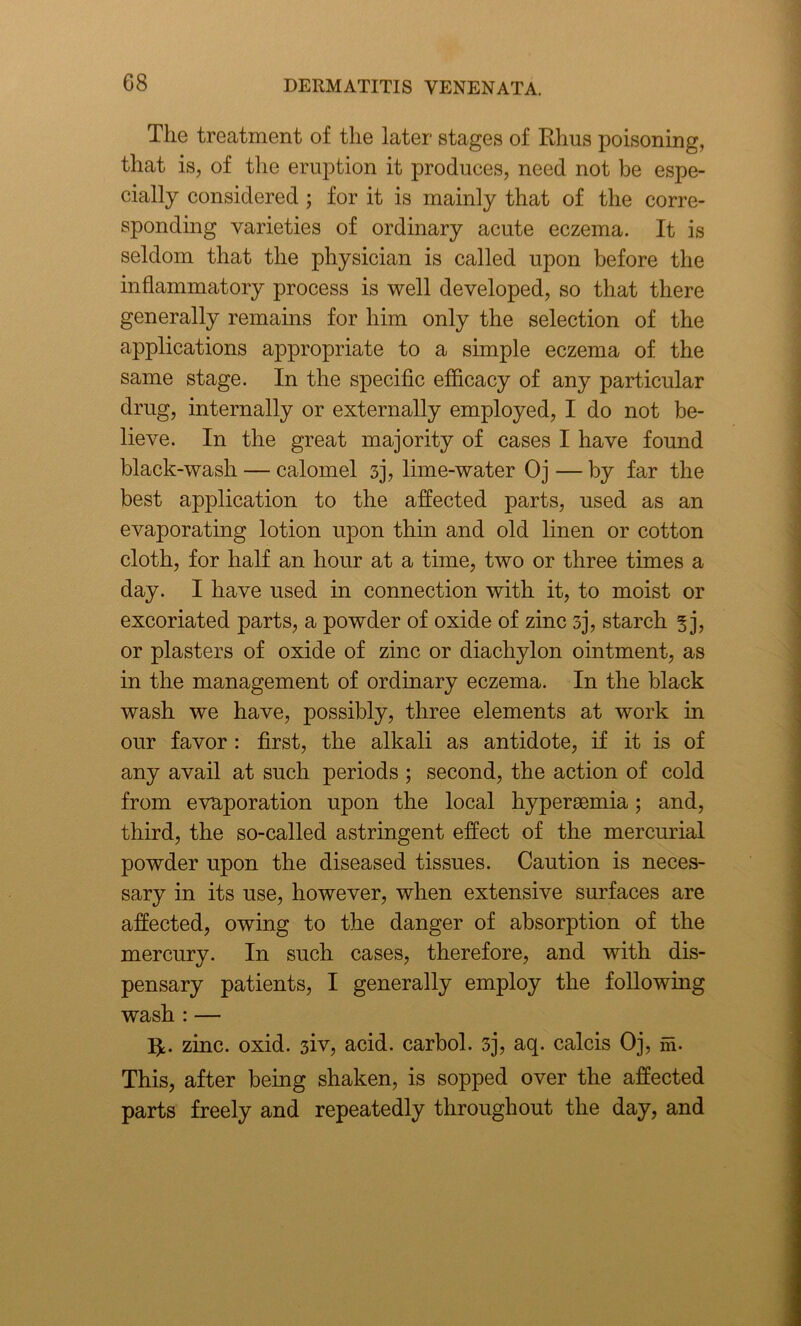 The treatment of the later stages of Rhus poisoning, that is, of the eruption it produces, need not be espe- cially considered ; for it is mainly that of the corre- sponding varieties of ordinary acute eczema. It is seldom that the physician is called upon before the inflammatory process is well developed, so that there generally remains for him only the selection of the applications appropriate to a simple eczema of the same stage. In the specific efficacy of any particular drug, internally or externally employed, I do not be- lieve. In the great majority of cases I have found black-wash — calomel 3], lime-water Oj — by far the best application to the affected parts, used as an evaporating lotion upon thin and old linen or cotton cloth, for half an hour at a time, two or three times a day. I have used in connection with it, to moist or excoriated parts, a powder of oxide of zinc sj, starch 5 j, or plasters of oxide of zinc or diachylon ointment, as in the management of ordinary eczema. In the black wash we have, possibly, three elements at work in our favor: first, the alkali as antidote, if it is of any avail at such periods ; second, the action of cold from evaporation upon the local hypersemia; and, third, the so-called astringent effect of the mercurial powder upon the diseased tissues. Caution is neces- sary in its use, however, when extensive surfaces are affected, owing to the danger of absorption of the mercury. In such cases, therefore, and with dis- pensary patients, I generally employ the following wash : — zinc. oxid. 3iv, acid, carbol. 3], aq. calcis Oj, m- This, after being shaken, is sopped over the affected parts freely and repeatedly throughout the day, and