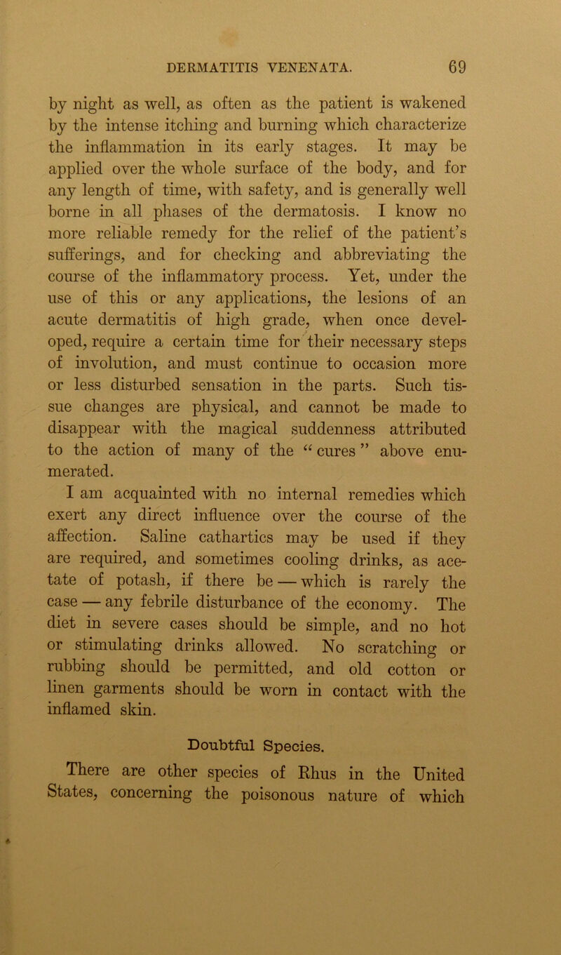 by night as well, as often as the patient is wakened by the intense itching and burning which characterize the inflammation in its early stages. It may be applied over the whole surface of the body, and for any length of time, with safety, and is generally well borne hi all phases of the dermatosis. I know no more reliable remedy for the relief of the patient’s sufferings, and for checking and abbreviating the course of the inflammatory process. Yet, under the use of this or any applications, the lesions of an acute dermatitis of high grade, when once devel- oped, require a certain time for their necessary steps of involution, and must continue to occasion more or less disturbed sensation in the parts. Such tis- sue changes are physical, and cannot be made to disappear with the magical suddenness attributed to the action of many of the “ cures ” above enu- merated. I am acquainted with no internal remedies which exert any direct influence over the course of the affection. Saline cathartics may be used if they are required, and sometimes cooling drinks, as ace- tate of potash, if there be — which is rarely the case — any febrile disturbance of the economy. The diet in severe cases should be simple, and no hot or stimulating drinks allowed. No scratching or rubbing should be permitted, and old cotton or linen garments should be worn in contact with the inflamed skin. Doubtful Species. There are other species of Rhus in the United States, concerning the poisonous nature of which