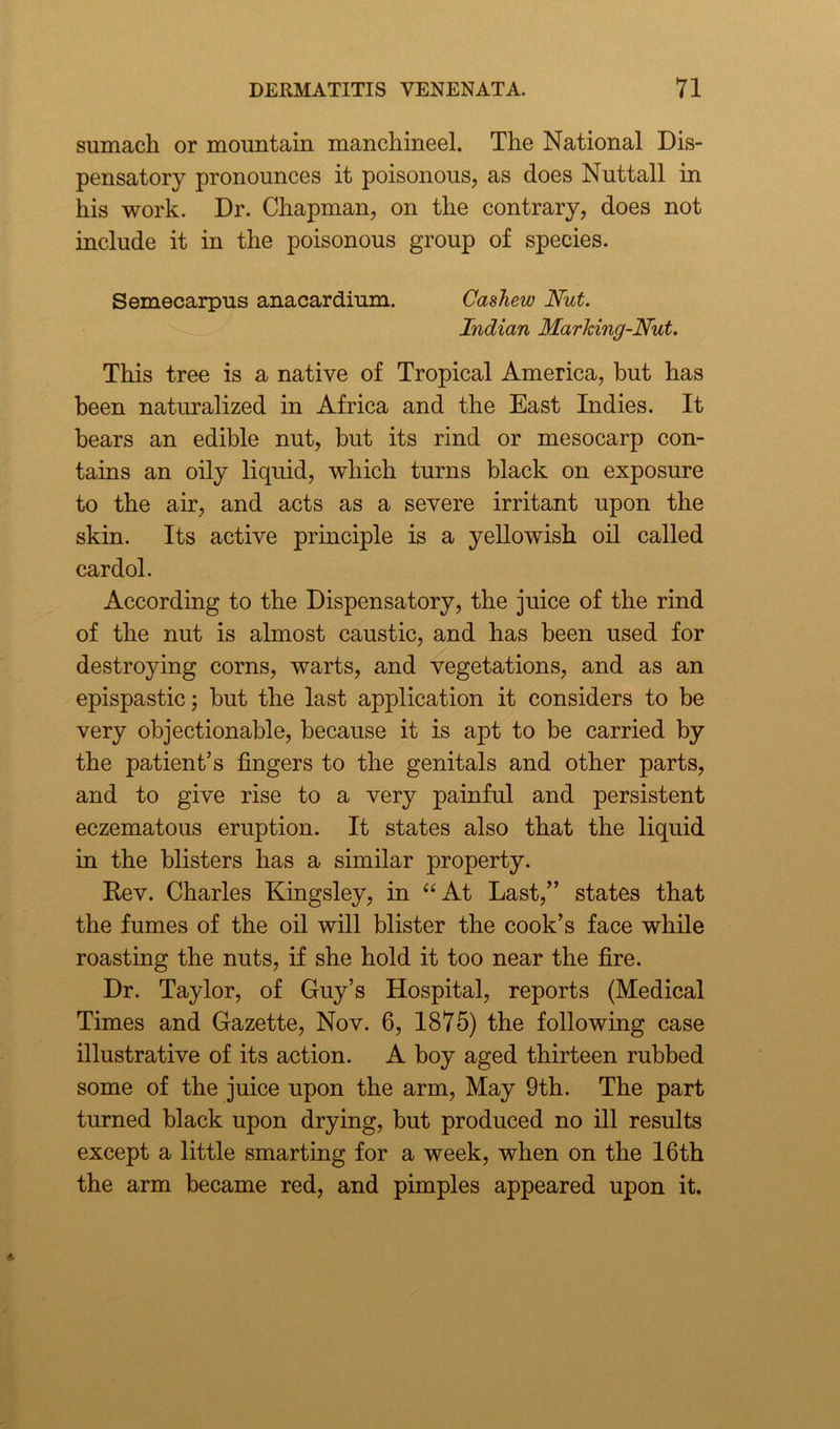 sumach or mountain manchineel. The National Dis- pensatory pronounces it poisonous, as does Nuttall in his work. Dr. Chapman, on the contrary, does not include it in the poisonous group of species. Semecarpus anacardium. Cashew Nut. Indian Marking-Nut. This tree is a native of Tropical America, but has been naturalized in Africa and the East Indies. It bears an edible nut, but its rind or mesocarp con- tains an oily liquid, which turns black on exposure to the air, and acts as a severe irritant upon the skin. Its active principle is a yellowish oil called cardol. According to the Dispensatory, the juice of the rind of the nut is almost caustic, and has been used for destroying corns, warts, and vegetations, and as an epispastic; but the last application it considers to be very objectionable, because it is apt to be carried by the patient’s fingers to the genitals and other parts, and to give rise to a very painful and persistent eczematous eruption. It states also that the liquid in the blisters has a similar property. Rev. Charles Kingsley, in “At Last,” states that the fumes of the oil will blister the cook’s face while roasting the nuts, if she hold it too near the fire. Dr. Taylor, of Guy’s Hospital, reports (Medical Times and Gazette, Nov. 6, 1875) the following case illustrative of its action. A boy aged thirteen rubbed some of the juice upon the arm, May 9th. The part turned black upon drying, but produced no ill results except a little smarting for a week, when on the 16th the arm became red, and pimples appeared upon it.